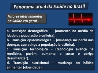 Fatores intervenientes
na Saúde em geral

a. Transição demográfica – (aumento na média de
idade da população brasileira).
b. Transição epidemiológica – (mudança no perfil nas
doenças que atinge a população brasileira).
c. Transição tecnológica – (tecnologia avança na
medicina, porém, aumenta o custo e periga
desumanizar).
d. Transição nutricional – mudança no hábito
alimentar (obesidade).
 