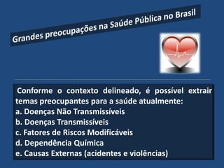 Conforme o contexto delineado, é possível extrair
temas preocupantes para a saúde atualmente:
a. Doenças Não Transmissíveis
b. Doenças Transmissíveis
c. Fatores de Riscos Modificáveis
d. Dependência Química
e. Causas Externas (acidentes e violências)
 