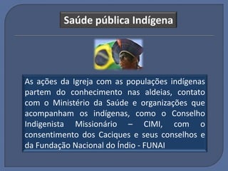 Saúde pública Indígena




As ações da Igreja com as populações indígenas
partem do conhecimento nas aldeias, contato
com o Ministério da Saúde e organizações que
acompanham os indígenas, como o Conselho
Indigenista Missionário – CIMI, com o
consentimento dos Caciques e seus conselhos e
da Fundação Nacional do Índio - FUNAI
 