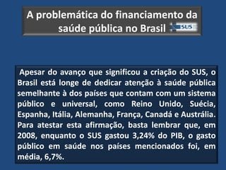 A problemática do financiamento da
        saúde pública no Brasil


 Apesar do avanço que significou a criação do SUS, o
Brasil está longe de dedicar atenção à saúde pública
semelhante à dos países que contam com um sistema
público e universal, como Reino Unido, Suécia,
Espanha, Itália, Alemanha, França, Canadá e Austrália.
Para atestar esta afirmação, basta lembrar que, em
2008, enquanto o SUS gastou 3,24% do PIB, o gasto
público em saúde nos países mencionados foi, em
média, 6,7%.
 