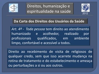 Direitos, humanização e
           espiritualidade na saúde         2012


   Da Carta dos Direitos dos Usuários da Saúde

 Art. 4º - Toda pessoa tem direito ao atendimento
 humanizado e acolhedor, realizado por
 profissionais    qualificados,     em   ambiente
 limpo, confortável e acessível a todos.

Direito ao recebimento de visita de religiosos de
qualquer credo, sem que isso acarrete mudança na
rotina de tratamento e do estabelecimento e ameaça
ou perturbações a si ou aos outros.
 