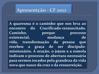 Apresentção - CF 2012

A quaresma é o caminho que nos leva ao
encontro do Crucificado-ressuscitado.
Caminho,          porque          processo
existencial,         mudança            de
vida, transformação da pessoa que
recebeu a graça de ser discípulo-
missionário. A oração, o jejum e a esmola
indicam o processo de abertura necessária
para sermos tocados pela grandeza da vida
nova que nasce da cruz e da ressurreição.
 