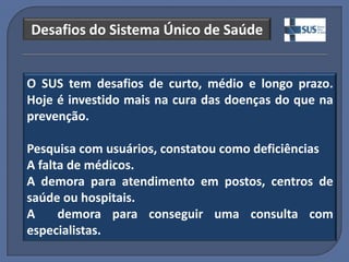 Desafios do Sistema Único de Saúde


O SUS tem desafios de curto, médio e longo prazo.
Hoje é investido mais na cura das doenças do que na
prevenção.

Pesquisa com usuários, constatou como deficiências
A falta de médicos.
A demora para atendimento em postos, centros de
saúde ou hospitais.
A     demora para conseguir uma consulta com
especialistas.
 