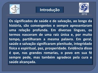 Introdução
                                                2012

Os significados de saúde e de salvação, ao longo da
história, são convergentes e sempre apresentaram
uma relação profunda. Em diversas línguas, os
termos nasceram de uma raiz única e, por muito
tempo, partilharam a mesma palavra. Em geral,
saúde e salvação significaram plenitude, integridade
física e espiritual, paz, prosperidade. Evidência disso
é que, nas grandes romarias, o povo em sua fé
sempre pede, mas também agradece pela cura e
saúde alcançada.
 