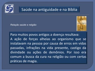 Saúde na antiguidade e na Bíblia


Relação saúde e religião



Para muitos povos antigos a doença resultava:
A ação de forças alheias ao organismo que se
instalavam na pessoa por causa de erros em vidas
passadas, infrações na vida presente, castigo da
divindade ou ações de demônios. Por isso era
comum a busca da cura na religião ou com certas
práticas de magia.
 
