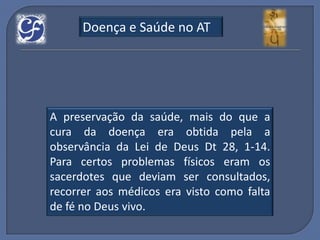 Doença e Saúde no AT




A preservação da saúde, mais do que a
cura da doença era obtida pela a
observância da Lei de Deus Dt 28, 1-14.
Para certos problemas físicos eram os
sacerdotes que deviam ser consultados,
recorrer aos médicos era visto como falta
de fé no Deus vivo.
 
