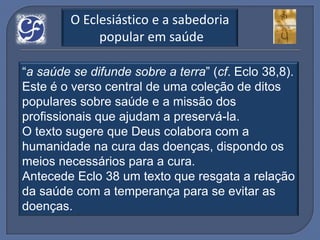 O Eclesiástico e a sabedoria
              popular em saúde

“a saúde se difunde sobre a terra” (cf. Eclo 38,8).
Este é o verso central de uma coleção de ditos
populares sobre saúde e a missão dos
profissionais que ajudam a preservá-la.
O texto sugere que Deus colabora com a
humanidade na cura das doenças, dispondo os
meios necessários para a cura.
Antecede Eclo 38 um texto que resgata a relação
da saúde com a temperança para se evitar as
doenças.
 