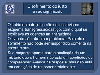 O sofrimento do justo
             e seu significado

O sofrimento do justo não se inscrevia no
esquema transgressão/castigo, com o qual se
explicava as doenças na antiguidade.
O livro de Jó enfrenta o problema. Para ele o
sofrimento não pode ser respondido somente na
esfera moral.
Sua resposta aponta para a aceitação de um
mistério que o homem não está em condições de
compreender. Avança na resposta, mas não está
em condições de responder totalmente.
 