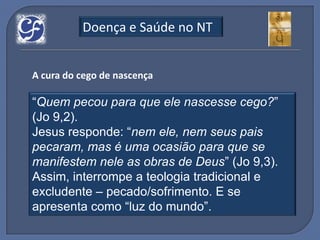 Doença e Saúde no NT


A cura do cego de nascença

“Quem pecou para que ele nascesse cego?”
(Jo 9,2).
Jesus responde: “nem ele, nem seus pais
pecaram, mas é uma ocasião para que se
manifestem nele as obras de Deus” (Jo 9,3).
Assim, interrompe a teologia tradicional e
excludente – pecado/sofrimento. E se
apresenta como “luz do mundo”.
 