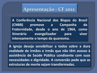 Apresentação - CF 2012

 A Conferência Nacional dos Bispos do Brasil
 (CNBB)     promove      a   Campanha    da
 Fraternidade, desde o ano de 1964, como
 itinerário    evangelizador   para   viver
 intensamente o tempo da quaresma.

A Igreja deseja sensibilizar a todos sobre a dura
realidade de irmãos e irmãs que não têm acesso à
assistência de Saúde Pública condizente com suas
necessidades e dignidade. A conversão pede que as
estruturas de morte sejam transformadas.
 