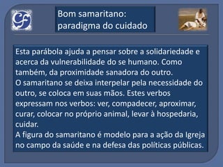 Bom samaritano:
           paradigma do cuidado

Esta parábola ajuda a pensar sobre a solidariedade e
acerca da vulnerabilidade do se humano. Como
também, da proximidade sanadora do outro.
O samaritano se deixa interpelar pela necessidade do
outro, se coloca em suas mãos. Estes verbos
expressam nos verbos: ver, compadecer, aproximar,
curar, colocar no próprio animal, levar à hospedaria,
cuidar.
A figura do samaritano é modelo para a ação da Igreja
no campo da saúde e na defesa das políticas públicas.
 