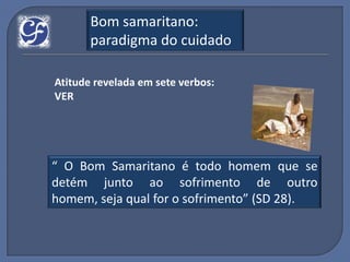 Bom samaritano:
       paradigma do cuidado

Atitude revelada em sete verbos:
VER




“ O Bom Samaritano é todo homem que se
detém junto ao sofrimento de outro
homem, seja qual for o sofrimento” (SD 28).
 