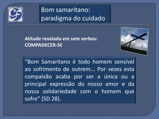 Bom samaritano:
       paradigma do cuidado

Atitude revelada em sete verbos:
COMPADECER-SE


“Bom Samaritano é todo homem sensível
ao sofrimento de outrem... Por vezes esta
compaixão acaba por ser a única ou a
principal expressão do nosso amor e da
nossa solidariedade com o homem que
sofre” (SD 28).
 