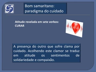 Bom samaritano:
       paradigma do cuidado

Atitude revelada em sete verbos:
CURAR




A presença do outro que sofre clama por
cuidado. Acolhendo este clamor se traduz
em      atitude   os   sentimentos    de
solidariedade e compaixão.
 