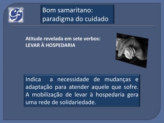 Bom samaritano:
       paradigma do cuidado

Atitude revelada em sete verbos:
LEVAR À HOSPEDARIA




Indica a necessidade de mudanças e
adaptação para atender aquele que sofre.
A mobilização de levar à hospedaria gera
uma rede de solidariedade.
 