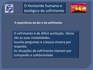 O Horizonte humano e
       teológico do sofrimento

A experiência da dor e do sofrimento


O sofrimento é de difícil aceitação. Várias
são as suas modalidades.
Suscita perguntas e a busca sincera por
resposta.
As situações de sofrimento clamam por
compaixão e solidariedade.
 