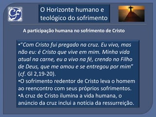 O Horizonte humano e
         teológico do sofrimento
  A participação humana no sofrimento de Cristo

•“Com Cristo fui pregado na cruz. Eu vivo, mas
não eu: é Cristo que vive em mim. Minha vida
atual na carne, eu a vivo na fé, crendo no Filho
de Deus, que me amou e se entregou por mim”
(cf. Gl 2,19-20).
•O sofrimento redentor de Cristo leva o homem
ao reencontro com seus próprios sofrimentos.
•A cruz de Cristo ilumina a vida humana, o
anúncio da cruz inclui a notícia da ressurreição.
 