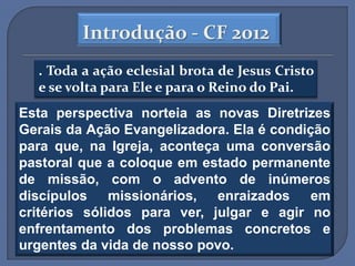 Introdução - CF 2012
  . Toda a ação eclesial brota de Jesus Cristo
  e se volta para Ele e para o Reino do Pai.
Esta perspectiva norteia as novas Diretrizes
Gerais da Ação Evangelizadora. Ela é condição
para que, na Igreja, aconteça uma conversão
pastoral que a coloque em estado permanente
de missão, com o advento de inúmeros
discípulos missionários, enraizados        em
critérios sólidos para ver, julgar e agir no
enfrentamento dos problemas concretos e
urgentes da vida de nosso povo.
 