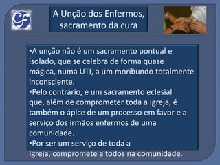 A Unção dos Enfermos,
        sacramento da cura

•A unção não é um sacramento pontual e
isolado, que se celebra de forma quase
mágica, numa UTI, a um moribundo totalmente
inconsciente.
•Pelo contrário, é um sacramento eclesial
que, além de comprometer toda a Igreja, é
também o ápice de um processo em favor e a
serviço dos irmãos enfermos de uma
comunidade.
•Por ser um serviço de toda a
Igreja, compromete a todos na comunidade.
 