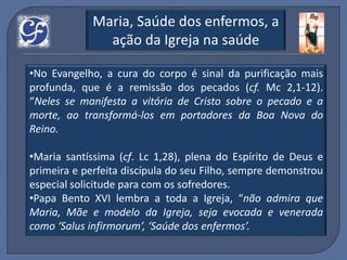 Maria, Saúde dos enfermos, a
               ação da Igreja na saúde

•No Evangelho, a cura do corpo é sinal da purificação mais
profunda, que é a remissão dos pecados (cf. Mc 2,1-12).
“Neles se manifesta a vitória de Cristo sobre o pecado e a
morte, ao transformá-los em portadores da Boa Nova do
Reino.

•Maria santíssima (cf. Lc 1,28), plena do Espírito de Deus e
primeira e perfeita discípula do seu Filho, sempre demonstrou
especial solicitude para com os sofredores.
•Papa Bento XVI lembra a toda a Igreja, “não admira que
Maria, Mãe e modelo da Igreja, seja evocada e venerada
como ‘Salus infirmorum’, ‘Saúde dos enfermos’.
 