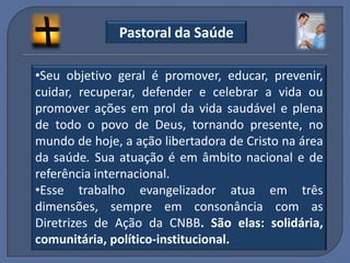 Pastoral da Saúde

•Seu objetivo geral é promover, educar, prevenir,
cuidar, recuperar, defender e celebrar a vida ou
promover ações em prol da vida saudável e plena
de todo o povo de Deus, tornando presente, no
mundo de hoje, a ação libertadora de Cristo na área
da saúde. Sua atuação é em âmbito nacional e de
referência internacional.
•Esse trabalho evangelizador atua em três
dimensões, sempre em consonância com as
Diretrizes de Ação da CNBB. São elas: solidária,
comunitária, político-institucional.
 