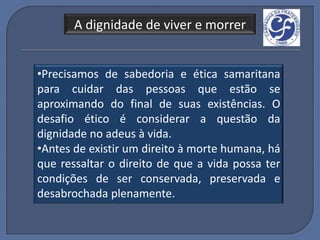 A dignidade de viver e morrer


•Precisamos de sabedoria e ética samaritana
para cuidar das pessoas que estão se
aproximando do final de suas existências. O
desafio ético é considerar a questão da
dignidade no adeus à vida.
•Antes de existir um direito à morte humana, há
que ressaltar o direito de que a vida possa ter
condições de ser conservada, preservada e
desabrochada plenamente.
 