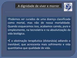 A dignidade de viver e morrer


•Podemos ser curados de uma doença classificada
como mortal, mas não de nossa mortalidade.
Quando esquecemos isso, acabamos caindo, pura e
simplesmente, na tecnolatria e na absolutização da
vida biológica.

•É a obstinação terapêutica (distanásia) adiando o
inevitável, que acrescenta mais sofrimento e vida
quantitativa que qualidade de vida.
 