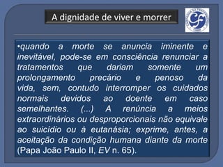 A dignidade de viver e morrer

•quando a morte se anuncia iminente e
inevitável, pode-se em consciência renunciar a
tratamentos     que    dariam    somente     um
prolongamento      precário    e   penoso    da
vida, sem, contudo interromper os cuidados
normais devidos ao doente em caso
semelhantes. (...) A renúncia a meios
extraordinários ou desproporcionais não equivale
ao suicídio ou à eutanásia; exprime, antes, a
aceitação da condição humana diante da morte
(Papa João Paulo II, EV n. 65).
 