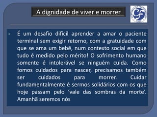 A dignidade de viver e morrer


•   É um desafio difícil aprender a amar o paciente
    terminal sem exigir retorno, com a gratuidade com
    que se ama um bebê, num contexto social em que
    tudo é medido pelo mérito! O sofrimento humano
    somente é intolerável se ninguém cuida. Como
    fomos cuidados para nascer, precisamos também
    ser     cuidados       para     morrer.     Cuidar
    fundamentalmente é sermos solidários com os que
    hoje passam pelo ‘vale das sombras da morte’.
    Amanhã seremos nós
 