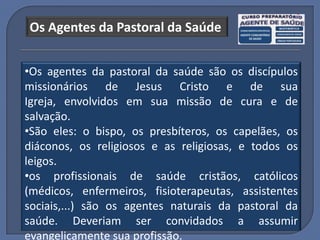 Os Agentes da Pastoral da Saúde


•Os agentes da pastoral da saúde são os discípulos
missionários de Jesus Cristo e de sua
Igreja, envolvidos em sua missão de cura e de
salvação.
•São eles: o bispo, os presbíteros, os capelães, os
diáconos, os religiosos e as religiosas, e todos os
leigos.
•os profissionais de saúde cristãos, católicos
(médicos, enfermeiros, fisioterapeutas, assistentes
sociais,...) são os agentes naturais da pastoral da
saúde. Deveriam ser convidados a assumir
evangelicamente sua profissão.
 