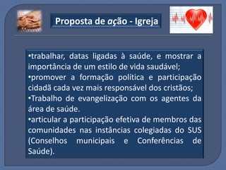 Proposta de ação - Igreja


•trabalhar, datas ligadas à saúde, e mostrar a
importância de um estilo de vida saudável;
•promover a formação política e participação
cidadã cada vez mais responsável dos cristãos;
•Trabalho de evangelização com os agentes da
área de saúde.
•articular a participação efetiva de membros das
comunidades nas instâncias colegiadas do SUS
(Conselhos municipais e Conferências de
Saúde).
 