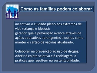 Como as famílias podem colaborar


incentivar o cuidado pleno aos extremos de
vida (criança e idosos);
garantir que a prevenção avance através de
ações educativas abrangentes e outras como
manter o cartão de vacinas atualizado.

Colaborar na prevenção ao uso de drogas;
Aderir à coleta seletiva e à reciclagem, a
práticas que resultem na sustentabilidade.
 