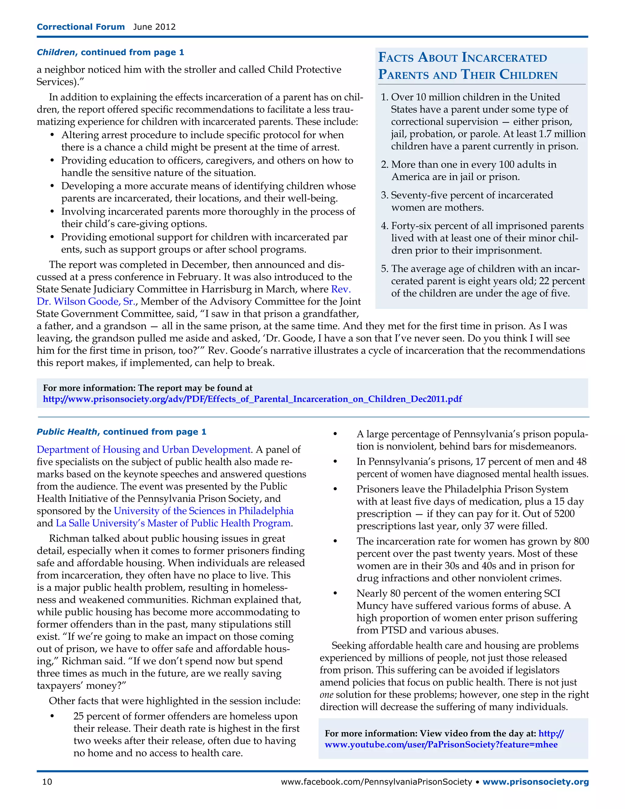 Correctional Forum  June 2012


Children, continued from page 1
                                                                                Facts About Incarcerated
a neighbor noticed him with the stroller and called Child Protective
Services).”
                                                                                Parents and Their Children
   In addition to explaining the effects incarceration of a parent has on chil-  1.	Over 10 million children in the United
dren, the report offered specific recommendations to facilitate a less trau-        States have a parent under some type of
matizing experience for children with incarcerated parents. These include:          correctional supervision — either prison,
   •	 Altering arrest procedure to include specific protocol for when 	             jail, probation, or parole. At least 1.7 million
	     there is a chance a child might be present at the time of arrest.             children have a parent currently in prison.
   •	 Providing education to officers, caregivers, and others on how to 	        2.	More than one in every 100 adults in
	     handle the sensitive nature of the situation.                                 America are in jail or prison.
   •	 Developing a more accurate means of identifying children whose
	     parents are incarcerated, their locations, and their well-being.           3.	Seventy-five percent of incarcerated
   •	 Involving incarcerated parents more thoroughly in the process of 	            women are mothers.
	     their child’s care-giving options.                                         4.	Forty-six percent of all imprisoned parents
   •	 Providing emotional support for children with incarcerated par	               lived with at least one of their minor chil-
	     ents, such as support groups or after school programs.                        dren prior to their imprisonment.
   The report was completed in December, then announced and dis-                 5.	The average age of children with an incar-
cussed at a press conference in February. It was also introduced to the             cerated parent is eight years old; 22 percent
State Senate Judiciary Committee in Harrisburg in March, where Rev.                 of the children are under the age of five.
Dr. Wilson Goode, Sr., Member of the Advisory Committee for the Joint
State Government Committee, said, “I saw in that prison a grandfather,
a father, and a grandson — all in the same prison, at the same time. And they met for the first time in prison. As I was
leaving, the grandson pulled me aside and asked, ‘Dr. Goode, I have a son that I’ve never seen. Do you think I will see
him for the first time in prison, too?’” Rev. Goode’s narrative illustrates a cycle of incarceration that the recommendations
this report makes, if implemented, can help to break.

 For more information: The report may be found at
 http://www.prisonsociety.org/adv/PDF/Effects_of_Parental_Incarceration_on_Children_Dec2011.pdf


Public Health, continued from page 1                                       •	  A large percentage of Pennsylvania’s prison popula-
Department of Housing and Urban Development. A panel of               	        tion is nonviolent, behind bars for misdemeanors.
five specialists on the subject of public health also made re-           •	    In Pennsylvania’s prisons, 17 percent of men and 48 	
marks based on the keynote speeches and answered questions            	        percent of women have diagnosed mental health issues.
from the audience. The event was presented by the Public                 •	    Prisoners leave the Philadelphia Prison System
Health Initiative of the Pennsylvania Prison Society, and             	        with at least five days of medication, plus a 15 day
sponsored by the University of the Sciences in Philadelphia           	        prescription — if they can pay for it. Out of 5200
and La Salle University’s Master of Public Health Program.            	        prescriptions last year, only 37 were filled.
   Richman talked about public housing issues in great                   •	    The incarceration rate for women has grown by 800
detail, especially when it comes to former prisoners finding          	        percent over the past twenty years. Most of these
safe and affordable housing. When individuals are released            	        women are in their 30s and 40s and in prison for
from incarceration, they often have no place to live. This            	        drug infractions and other nonviolent crimes.
is a major public health problem, resulting in homeless-
                                                                         •	    Nearly 80 percent of the women entering SCI
ness and weakened communities. Richman explained that,
                                                                      	        Muncy have suffered various forms of abuse. A
while public housing has become more accommodating to
                                                                      	        high proportion of women enter prison suffering 	
former offenders than in the past, many stipulations still
                                                                      	        from PTSD and various abuses.
exist. “If we’re going to make an impact on those coming
out of prison, we have to offer safe and affordable hous-                Seeking affordable health care and housing are problems
ing,” Richman said. “If we don’t spend now but spend                  experienced by millions of people, not just those released
three times as much in the future, are we really saving               from prison. This suffering can be avoided if legislators
taxpayers’ money?”                                                    amend policies that focus on public health. There is not just
                                                                      one solution for these problems; however, one step in the right
   Other facts that were highlighted in the session include:
                                                                      direction will decrease the suffering of many individuals.
   •	     25 percent of former offenders are homeless upon 	
	         their release. Their death rate is highest in the first 	       For more information: View video from the day at: http://
	         two weeks after their release, often due to having 	            www.youtube.com/user/PaPrisonSociety?feature=mhee
	         no home and no access to health care.

 10	                                                        www.facebook.com/PennsylvaniaPrisonSociety • www.prisonsociety.org
 