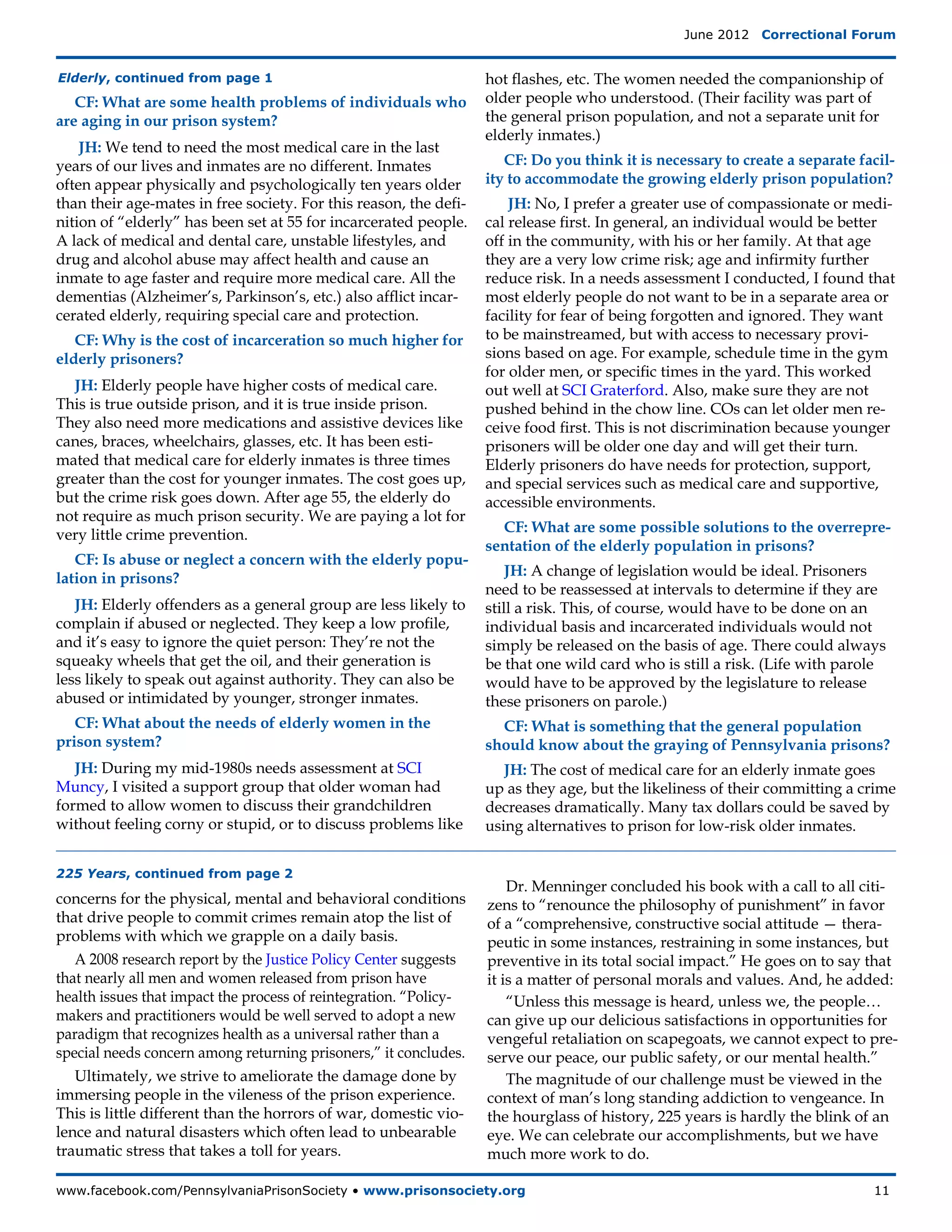 June 2012  Correctional Forum


Elderly, continued from page 1                                     hot flashes, etc. The women needed the companionship of
   CF: What are some health problems of individuals who            older people who understood. (Their facility was part of
are aging in our prison system?                                    the general prison population, and not a separate unit for
                                                                   elderly inmates.)
    JH: We tend to need the most medical care in the last
years of our lives and inmates are no different. Inmates              CF: Do you think it is necessary to create a separate facil-
often appear physically and psychologically ten years older        ity to accommodate the growing elderly prison population?
than their age-mates in free society. For this reason, the defi-       JH: No, I prefer a greater use of compassionate or medi-
nition of “elderly” has been set at 55 for incarcerated people.    cal release first. In general, an individual would be better
A lack of medical and dental care, unstable lifestyles, and        off in the community, with his or her family. At that age
drug and alcohol abuse may affect health and cause an              they are a very low crime risk; age and infirmity further
inmate to age faster and require more medical care. All the        reduce risk. In a needs assessment I conducted, I found that
dementias (Alzheimer’s, Parkinson’s, etc.) also afflict incar-     most elderly people do not want to be in a separate area or
cerated elderly, requiring special care and protection.            facility for fear of being forgotten and ignored. They want
   CF: Why is the cost of incarceration so much higher for         to be mainstreamed, but with access to necessary provi-
elderly prisoners?                                                 sions based on age. For example, schedule time in the gym
                                                                   for older men, or specific times in the yard. This worked
   JH: Elderly people have higher costs of medical care.           out well at SCI Graterford. Also, make sure they are not
This is true outside prison, and it is true inside prison.         pushed behind in the chow line. COs can let older men re-
They also need more medications and assistive devices like         ceive food first. This is not discrimination because younger
canes, braces, wheelchairs, glasses, etc. It has been esti-        prisoners will be older one day and will get their turn.
mated that medical care for elderly inmates is three times         Elderly prisoners do have needs for protection, support,
greater than the cost for younger inmates. The cost goes up,       and special services such as medical care and supportive,
but the crime risk goes down. After age 55, the elderly do         accessible environments.
not require as much prison security. We are paying a lot for
very little crime prevention.                                        CF: What are some possible solutions to the overrepre-
                                                                   sentation of the elderly population in prisons?
   CF: Is abuse or neglect a concern with the elderly popu-
lation in prisons?                                                     JH: A change of legislation would be ideal. Prisoners
                                                                   need to be reassessed at intervals to determine if they are
   JH: Elderly offenders as a general group are less likely to     still a risk. This, of course, would have to be done on an
complain if abused or neglected. They keep a low profile,          individual basis and incarcerated individuals would not
and it’s easy to ignore the quiet person: They’re not the          simply be released on the basis of age. There could always
squeaky wheels that get the oil, and their generation is           be that one wild card who is still a risk. (Life with parole
less likely to speak out against authority. They can also be       would have to be approved by the legislature to release
abused or intimidated by younger, stronger inmates.                these prisoners on parole.)
   CF: What about the needs of elderly women in the                  CF: What is something that the general population
prison system?                                                     should know about the graying of Pennsylvania prisons?
   JH: During my mid-1980s needs assessment at SCI                    JH: The cost of medical care for an elderly inmate goes
Muncy, I visited a support group that older woman had              up as they age, but the likeliness of their committing a crime
formed to allow women to discuss their grandchildren               decreases dramatically. Many tax dollars could be saved by
without feeling corny or stupid, or to discuss problems like       using alternatives to prison for low-risk older inmates.


225 Years, continued from page 2
                                                                       Dr. Menninger concluded his book with a call to all citi-
concerns for the physical, mental and behavioral conditions        zens to “renounce the philosophy of punishment” in favor
that drive people to commit crimes remain atop the list of         of a “comprehensive, constructive social attitude — thera-
problems with which we grapple on a daily basis.	                  peutic in some instances, restraining in some instances, but
   A 2008 research report by the Justice Policy Center suggests    preventive in its total social impact.” He goes on to say that
that nearly all men and women released from prison have            it is a matter of personal morals and values. And, he added:
health issues that impact the process of reintegration. “Policy-       “Unless this message is heard, unless we, the people…
makers and practitioners would be well served to adopt a new       can give up our delicious satisfactions in opportunities for
paradigm that recognizes health as a universal rather than a       vengeful retaliation on scapegoats, we cannot expect to pre-
special needs concern among returning prisoners,” it concludes.    serve our peace, our public safety, or our mental health.”
   Ultimately, we strive to ameliorate the damage done by              The magnitude of our challenge must be viewed in the
immersing people in the vileness of the prison experience.         context of man’s long standing addiction to vengeance. In
This is little different than the horrors of war, domestic vio-    the hourglass of history, 225 years is hardly the blink of an
lence and natural disasters which often lead to unbearable         eye. We can celebrate our accomplishments, but we have
traumatic stress that takes a toll for years.                      much more work to do.

www.facebook.com/PennsylvaniaPrisonSociety • www.prisonsociety.org	11
 