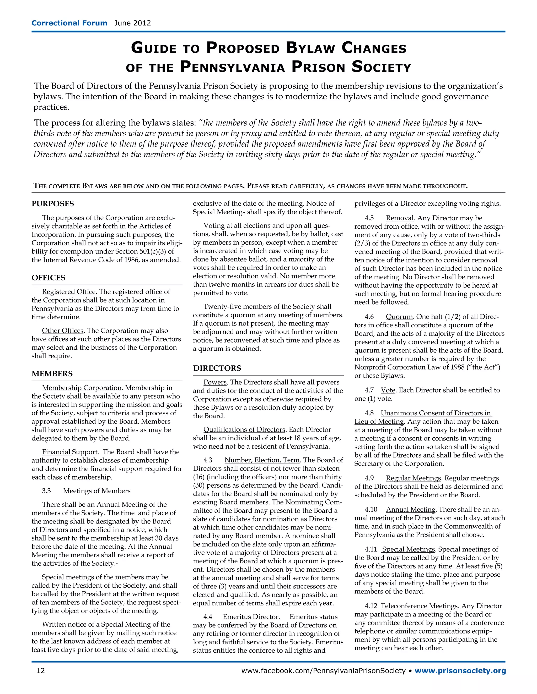 Correctional Forum  June 2012


                                  Guide                 Proposed Bylaw Changes
                                                       to
                                of the               Pennsylvania Prison Society
The Board of Directors of the Pennsylvania Prison Society is proposing to the membership revisions to the organization’s
bylaws. The intention of the Board in making these changes is to modernize the bylaws and include good governance
practices.
The process for altering the bylaws states: “the members of the Society shall have the right to amend these bylaws by a two-
thirds vote of the members who are present in person or by proxy and entitled to vote thereon, at any regular or special meeting duly
convened after notice to them of the purpose thereof, provided the proposed amendments have first been approved by the Board of
Directors and submitted to the members of the Society in writing sixty days prior to the date of the regular or special meeting.”


The complete Bylaws are below and on the following pages. Please read carefully, as changes have been made throughout.

PURPOSES                                                exclusive of the date of the meeting. Notice of       privileges of a Director excepting voting rights.
                                                        Special Meetings shall specify the object thereof.
    The purposes of the Corporation are exclu-                                                                    4.5	   Removal. Any Director may be
sively charitable as set forth in the Articles of           Voting at all elections and upon all ques-        removed from office, with or without the assign-
Incorporation. In pursuing such purposes, the           tions, shall, when so requested, be by ballot, cast   ment of any cause, only by a vote of two-thirds
Corporation shall not act so as to impair its eligi-    by members in person, except when a member            (2/3) of the Directors in office at any duly con-
bility for exemption under Section 501(c)(3) of         is incarcerated in which case voting may be           vened meeting of the Board, provided that writ-
the Internal Revenue Code of 1986, as amended.          done by absentee ballot, and a majority of the        ten notice of the intention to consider removal
                                                        votes shall be required in order to make an           of such Director has been included in the notice
OFFICES                                                 election or resolution valid. No member more          of the meeting. No Director shall be removed
                                                        than twelve months in arrears for dues shall be       without having the opportunity to be heard at
   Registered Office. The registered office of          permitted to vote.                                    such meeting, but no formal hearing procedure
the Corporation shall be at such location in                                                                  need be followed.
Pennsylvania as the Directors may from time to              Twenty-five members of the Society shall
time determine.                                         constitute a quorum at any meeting of members.            4.6 	 Quorum. One half (1/2) of all Direc-
                                                        If a quorum is not present, the meeting may           tors in office shall constitute a quorum of the
   Other Offices. The Corporation may also              be adjourned and may without further written          Board, and the acts of a majority of the Directors
have offices at such other places as the Directors      notice, be reconvened at such time and place as       present at a duly convened meeting at which a
may select and the business of the Corporation          a quorum is obtained.                                 quorum is present shall be the acts of the Board,
shall require.                                                                                                unless a greater number is required by the
                                                        DIRECTORS                                             Nonprofit Corporation Law of 1988 (“the Act”)
MEMBERS                                                                                                       or these Bylaws.
                                                           Powers. The Directors shall have all powers
    Membership Corporation. Membership in               and duties for the conduct of the activities of the      4.7 Vote. Each Director shall be entitled to
the Society shall be available to any person who        Corporation except as otherwise required by           one (1) vote.
is interested in supporting the mission and goals       these Bylaws or a resolution duly adopted by
of the Society, subject to criteria and process of      the Board.                                                4.8 Unanimous Consent of Directors in
approval established by the Board. Members                                                                    Lieu of Meeting. Any action that may be taken
shall have such powers and duties as may be                Qualifications of Directors. Each Director         at a meeting of the Board may be taken without
delegated to them by the Board.                         shall be an individual of at least 18 years of age,   a meeting if a consent or consents in writing
                                                        who need not be a resident of Pennsylvania.           setting forth the action so taken shall be signed
   Financial Support. The Board shall have the                                                                by all of the Directors and shall be filed with the
authority to establish classes of membership                4.3 	 Number, Election, Term. The Board of        Secretary of the Corporation.
and determine the financial support required for        Directors shall consist of not fewer than sixteen
each class of membership.                               (16) (including the officers) nor more than thirty        4.9	   Regular Meetings. Regular meetings
                                                        (30) persons as determined by the Board. Candi-       of the Directors shall be held as determined and
   3.3	   Meetings of Members                           dates for the Board shall be nominated only by        scheduled by the President or the Board.
   There shall be an Annual Meeting of the              existing Board members. The Nominating Com-
members of the Society. The time and place of           mittee of the Board may present to the Board a           4.10	 Annual Meeting. There shall be an an-
the meeting shall be designated by the Board            slate of candidates for nomination as Directors       nual meeting of the Directors on such day, at such
of Directors and specified in a notice, which           at which time other candidates may be nomi-           time, and in such place in the Commonwealth of
shall be sent to the membership at least 30 days        nated by any Board member. A nominee shall            Pennsylvania as the President shall choose.
before the date of the meeting. At the Annual           be included on the slate only upon an affirma-
                                                        tive vote of a majority of Directors present at a         4.11 Special Meetings. Special meetings of
Meeting the members shall receive a report of                                                                 the Board may be called by the President or by
the activities of the Society.                          meeting of the Board at which a quorum is pres-
                                                        ent. Directors shall be chosen by the members         five of the Directors at any time. At least five (5)
    Special meetings of the members may be              at the annual meeting and shall serve for terms       days notice stating the time, place and purpose
called by the President of the Society, and shall       of three (3) years and until their successors are     of any special meeting shall be given to the
be called by the President at the written request       elected and qualified. As nearly as possible, an      members of the Board.
of ten members of the Society, the request speci-       equal number of terms shall expire each year.             4.12 Teleconference Meetings. Any Director
fying the object or objects of the meeting.
                                                            4.4   Emeritus Director.	 Emeritus status         may participate in a meeting of the Board or
    Written notice of a Special Meeting of the          may be conferred by the Board of Directors on         any committee thereof by means of a conference
members shall be given by mailing such notice           any retiring or former director in recognition of     telephone or similar communications equip-
to the last known address of each member at             long and faithful service to the Society. Emeritus    ment by which all persons participating in the
least five days prior to the date of said meeting,      status entitles the conferee to all rights and        meeting can hear each other.


 12	                                                                    www.facebook.com/PennsylvaniaPrisonSociety • www.prisonsociety.org
 