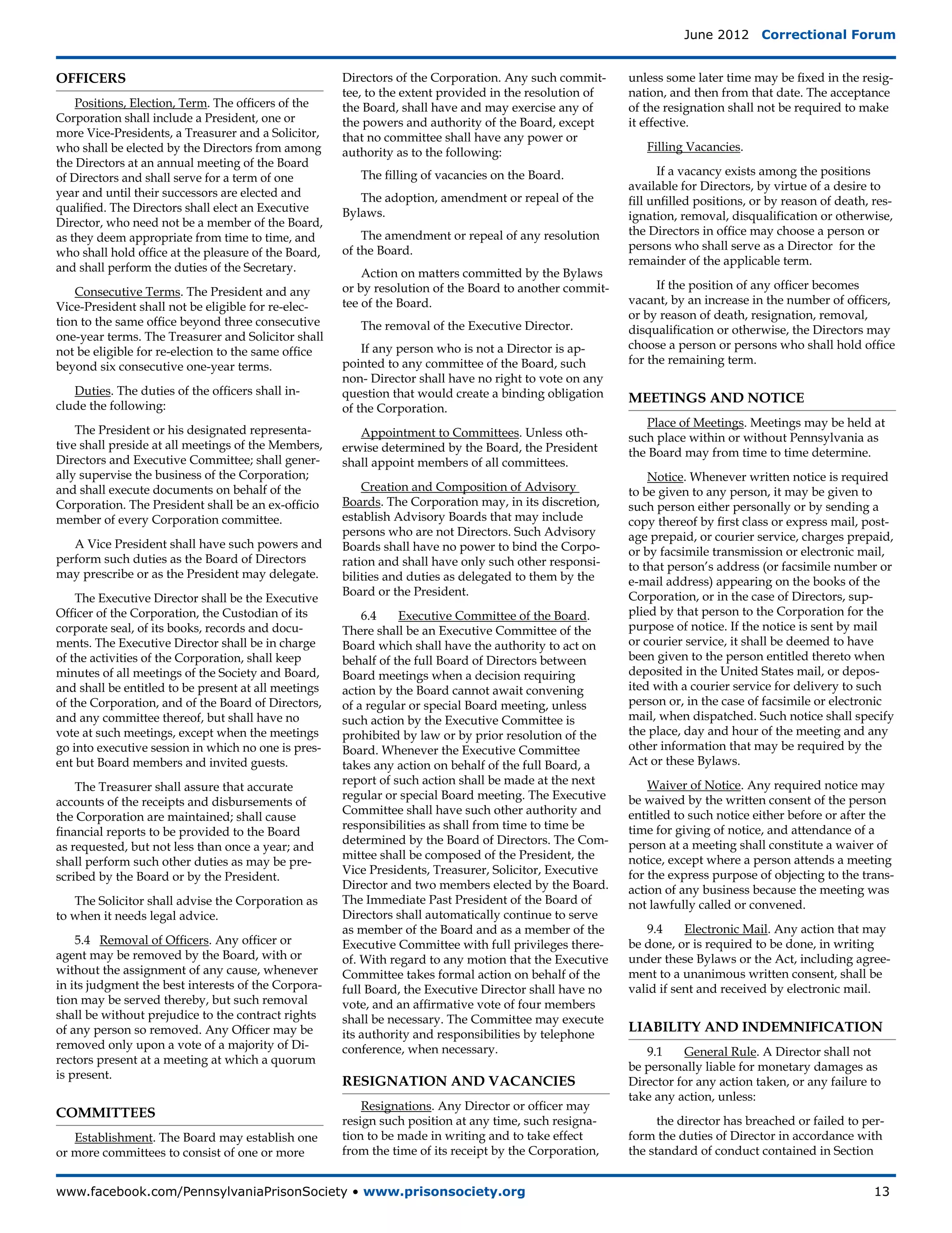 June 2012  Correctional Forum


OFFICERS                                              Directors of the Corporation. Any such commit-     unless some later time may be fixed in the resig-
                                                      tee, to the extent provided in the resolution of   nation, and then from that date. The acceptance
    Positions, Election, Term. The officers of the    the Board, shall have and may exercise any of      of the resignation shall not be required to make
Corporation shall include a President, one or         the powers and authority of the Board, except      it effective.
more Vice-Presidents, a Treasurer and a Solicitor,    that no committee shall have any power or
who shall be elected by the Directors from among      authority as to the following:                        Filling Vacancies.
the Directors at an annual meeting of the Board
                                                         The filling of vacancies on the Board.                If a vacancy exists among the positions
of Directors and shall serve for a term of one
                                                                                                         available for Directors, by virtue of a desire to
year and until their successors are elected and          The adoption, amendment or repeal of the        fill unfilled positions, or by reason of death, res-
qualified. The Directors shall elect an Executive     Bylaws.                                            ignation, removal, disqualification or otherwise,
Director, who need not be a member of the Board,
                                                          The amendment or repeal of any resolution      the Directors in office may choose a person or
as they deem appropriate from time to time, and
                                                      of the Board.                                      persons who shall serve as a Director for the
who shall hold office at the pleasure of the Board,
                                                                                                         remainder of the applicable term.
and shall perform the duties of the Secretary.            Action on matters committed by the Bylaws
                                                      or by resolution of the Board to another commit-         If the position of any officer becomes
    Consecutive Terms. The President and any
                                                      tee of the Board.                                  vacant, by an increase in the number of officers,
Vice-President shall not be eligible for re-elec-
                                                                                                         or by reason of death, resignation, removal,
tion to the same office beyond three consecutive         The removal of the Executive Director.          disqualification or otherwise, the Directors may
one-year terms. The Treasurer and Solicitor shall
                                                          If any person who is not a Director is ap-     choose a person or persons who shall hold office
not be eligible for re-election to the same office
                                                      pointed to any committee of the Board, such        for the remaining term.
beyond six consecutive one-year terms.
                                                      non- Director shall have no right to vote on any
   Duties. The duties of the officers shall in-       question that would create a binding obligation    MEETINGS AND NOTICE
clude the following:                                  of the Corporation.
                                                                                                            Place of Meetings. Meetings may be held at
    The President or his designated representa-          Appointment to Committees. Unless oth-          such place within or without Pennsylvania as
tive shall preside at all meetings of the Members,    erwise determined by the Board, the President      the Board may from time to time determine.
Directors and Executive Committee; shall gener-       shall appoint members of all committees.
ally supervise the business of the Corporation;                                                              Notice. Whenever written notice is required
and shall execute documents on behalf of the              Creation and Composition of Advisory           to be given to any person, it may be given to
Corporation. The President shall be an ex-officio     Boards. The Corporation may, in its discretion,    such person either personally or by sending a
member of every Corporation committee.                establish Advisory Boards that may include         copy thereof by first class or express mail, post-
                                                      persons who are not Directors. Such Advisory       age prepaid, or courier service, charges prepaid,
   A Vice President shall have such powers and        Boards shall have no power to bind the Corpo-      or by facsimile transmission or electronic mail,
perform such duties as the Board of Directors         ration and shall have only such other responsi-    to that person’s address (or facsimile number or
may prescribe or as the President may delegate.       bilities and duties as delegated to them by the    e-mail address) appearing on the books of the
                                                      Board or the President.                            Corporation, or in the case of Directors, sup-
    The Executive Director shall be the Executive
Officer of the Corporation, the Custodian of its          6.4	   Executive Committee of the Board.       plied by that person to the Corporation for the
corporate seal, of its books, records and docu-       There shall be an Executive Committee of the       purpose of notice. If the notice is sent by mail
ments. The Executive Director shall be in charge      Board which shall have the authority to act on     or courier service, it shall be deemed to have
of the activities of the Corporation, shall keep      behalf of the full Board of Directors between      been given to the person entitled thereto when
minutes of all meetings of the Society and Board,     Board meetings when a decision requiring           deposited in the United States mail, or depos-
and shall be entitled to be present at all meetings   action by the Board cannot await convening         ited with a courier service for delivery to such
of the Corporation, and of the Board of Directors,    of a regular or special Board meeting, unless      person or, in the case of facsimile or electronic
and any committee thereof, but shall have no          such action by the Executive Committee is          mail, when dispatched. Such notice shall specify
vote at such meetings, except when the meetings       prohibited by law or by prior resolution of the    the place, day and hour of the meeting and any
go into executive session in which no one is pres-    Board. Whenever the Executive Committee            other information that may be required by the
ent but Board members and invited guests.             takes any action on behalf of the full Board, a    Act or these Bylaws.
                                                      report of such action shall be made at the next        Waiver of Notice. Any required notice may
    The Treasurer shall assure that accurate
                                                      regular or special Board meeting. The Executive    be waived by the written consent of the person
accounts of the receipts and disbursements of
                                                      Committee shall have such other authority and      entitled to such notice either before or after the
the Corporation are maintained; shall cause
                                                      responsibilities as shall from time to time be     time for giving of notice, and attendance of a
financial reports to be provided to the Board
                                                      determined by the Board of Directors. The Com-     person at a meeting shall constitute a waiver of
as requested, but not less than once a year; and
                                                      mittee shall be composed of the President, the     notice, except where a person attends a meeting
shall perform such other duties as may be pre-
                                                      Vice Presidents, Treasurer, Solicitor, Executive   for the express purpose of objecting to the trans-
scribed by the Board or by the President.
                                                      Director and two members elected by the Board.     action of any business because the meeting was
   The Solicitor shall advise the Corporation as      The Immediate Past President of the Board of       not lawfully called or convened.
to when it needs legal advice.                        Directors shall automatically continue to serve
                                                      as member of the Board and as a member of the         9.4	    Electronic Mail. Any action that may
    5.4 Removal of Officers. Any officer or           Executive Committee with full privileges there-    be done, or is required to be done, in writing
agent may be removed by the Board, with or            of. With regard to any motion that the Executive   under these Bylaws or the Act, including agree-
without the assignment of any cause, whenever         Committee takes formal action on behalf of the     ment to a unanimous written consent, shall be
in its judgment the best interests of the Corpora-    full Board, the Executive Director shall have no   valid if sent and received by electronic mail.
tion may be served thereby, but such removal          vote, and an affirmative vote of four members
shall be without prejudice to the contract rights     shall be necessary. The Committee may execute
of any person so removed. Any Officer may be          its authority and responsibilities by telephone
                                                                                                         LIABILITY AND INDEMNIFICATION
removed only upon a vote of a majority of Di-         conference, when necessary.                           9.1	   General Rule. A Director shall not
rectors present at a meeting at which a quorum
                                                                                                         be personally liable for monetary damages as
is present.
                                                      RESIGNATION AND VACANCIES                          Director for any action taken, or any failure to
                                                                                                         take any action, unless:
                                                          Resignations. Any Director or officer may
COMMITTEES
                                                      resign such position at any time, such resigna-          the director has breached or failed to per-
   Establishment. The Board may establish one         tion to be made in writing and to take effect      form the duties of Director in accordance with
or more committees to consist of one or more          from the time of its receipt by the Corporation,   the standard of conduct contained in Section


www.facebook.com/PennsylvaniaPrisonSociety • www.prisonsociety.org	13
 