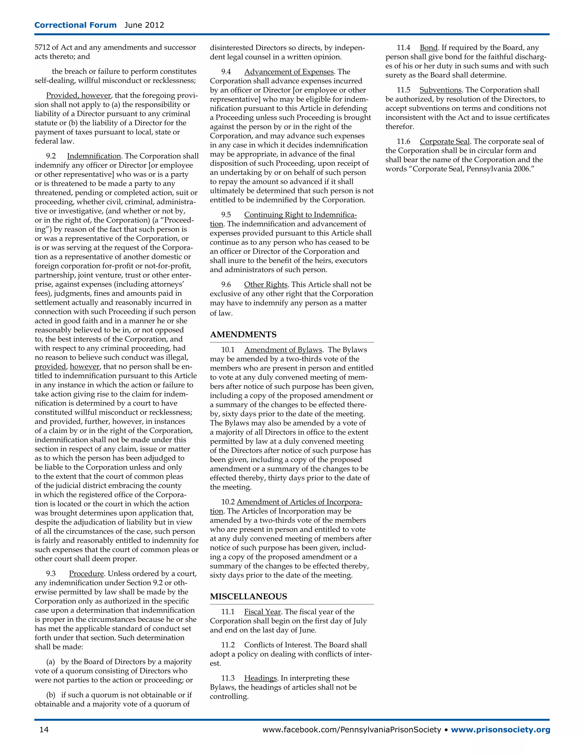 Correctional Forum  June 2012

5712 of Act and any amendments and successor         disinterested Directors so directs, by indepen-           11.4	 Bond. If required by the Board, any
acts thereto; and                                    dent legal counsel in a written opinion.              person shall give bond for the faithful discharg-
                                                                                                           es of his or her duty in such sums and with such
      the breach or failure to perform constitutes       9.4	   Advancement of Expenses. The               surety as the Board shall determine.
self-dealing, willful misconduct or recklessness;    Corporation shall advance expenses incurred
                                                     by an officer or Director [or employee or other          11.5	 Subventions. The Corporation shall
    Provided, however, that the foregoing provi-                                                           be authorized, by resolution of the Directors, to
                                                     representative] who may be eligible for indem-
sion shall not apply to (a) the responsibility or                                                          accept subventions on terms and conditions not
                                                     nification pursuant to this Article in defending
liability of a Director pursuant to any criminal                                                           inconsistent with the Act and to issue certificates
                                                     a Proceeding unless such Proceeding is brought
statute or (b) the liability of a Director for the                                                         therefor.
                                                     against the person by or in the right of the
payment of taxes pursuant to local, state or
                                                     Corporation, and may advance such expenses
federal law.                                                                                                  11.6	 Corporate Seal. The corporate seal of
                                                     in any case in which it decides indemnification
                                                     may be appropriate, in advance of the final           the Corporation shall be in circular form and
     9.2 Indemnification. The Corporation shall                                                            shall bear the name of the Corporation and the
indemnify any officer or Director [or employee       disposition of such Proceeding, upon receipt of
                                                     an undertaking by or on behalf of such person         words “Corporate Seal, Pennsylvania 2006.”
or other representative] who was or is a party
or is threatened to be made a party to any           to repay the amount so advanced if it shall
threatened, pending or completed action, suit or     ultimately be determined that such person is not
proceeding, whether civil, criminal, administra-     entitled to be indemnified by the Corporation.
tive or investigative, (and whether or not by,           9.5	   Continuing Right to Indemnifica-
or in the right of, the Corpora­ ion) (a “Proceed-
                                t                    tion. The indemnification and advancement of
ing”) by reason of the fact that such person is      expenses provided pursuant to this Article shall
or was a representative of the Corporation, or       continue as to any person who has ceased to be
is or was serving at the request of the Corpora-     an officer or Director of the Corporation and
tion as a representative of another domestic or      shall inure to the benefit of the heirs, executors
foreign corporation for-profit or not-for-profit,    and administrators of such person.
partnership, joint venture, trust or other enter-
prise, against expenses (including attorneys’            9.6	  Other Rights. This Article shall not be
fees), judgments, fines and amounts paid in          exclusive of any other right that the Corporation
settlement actually and reasonably incurred in       may have to indemnify any person as a matter
connection with such Proceeding if such person       of law.
acted in good faith and in a manner he or she
reasonably believed to be in, or not opposed
to, the best interests of the Corporation, and
                                                     AMENDMENTS
with respect to any criminal proceeding, had             10.1	 Amendment of Bylaws. The Bylaws
no reason to believe such conduct was illegal,       may be amended by a two-thirds vote of the
provided, however, that no person shall be en-       members who are present in person and entitled
titled to indemnification pursuant to this Article   to vote at any duly convened meeting of mem-
in any instance in which the action or failure to    bers after notice of such purpose has been given,
take action giving rise to the claim for indem-      including a copy of the proposed amendment or
nification is determined by a court to have          a summary of the changes to be effected there-
constituted willful misconduct or recklessness;      by, sixty days prior to the date of the meeting.
and provided, further, however, in instances         The Bylaws may also be amended by a vote of
of a claim by or in the right of the Corporation,    a majority of all Directors in office to the extent
indemnification shall not be made under this         permitted by law at a duly convened meeting
section in respect of any claim, issue or matter     of the Directors after notice of such purpose has
as to which the person has been adjudged to          been given, including a copy of the proposed
be liable to the Corporation unless and only         amendment or a summary of the changes to be
to the extent that the court of common pleas         effected thereby, thirty days prior to the date of
of the judicial district embracing the county        the meeting.
in which the registered office of the Corpora-
tion is located or the court in which the action         10.2 Amendment of Articles of Incorpora-
was brought determines upon application that,        tion. The Articles of Incorporation may be
despite the adjudication of liability but in view    amended by a two-thirds vote of the members
of all the circumstances of the case, such person    who are present in person and entitled to vote
is fairly and reasonably entitled to indemnity for   at any duly convened meeting of members after
such expenses that the court of common pleas or      notice of such purpose has been given, includ-
other court shall deem proper.                       ing a copy of the proposed amendment or a
                                                     summary of the changes to be effected thereby,
    9.3	   Procedure. Unless ordered by a court,     sixty days prior to the date of the meeting.
any indemnification under Section 9.2 or oth-
erwise permitted by law shall be made by the
Corporation only as authorized in the specific
                                                     MISCELLANEOUS
case upon a determination that indemnification          11.1	 Fiscal Year. The fiscal year of the
is proper in the circumstances because he or she     Corporation shall begin on the first day of July
has met the applicable standard of conduct set       and end on the last day of June.
forth under that section. Such determina­ ion
                                        t
shall be made:                                            11.2	 Conflicts of Interest. The Board shall
                                                     adopt a policy on dealing with conflicts of inter-
   (a) by the Board of Directors by a majority       est.
vote of a quorum consisting of Directors who
were not parties to the action or proceeding; or        11.3	 Headings. In interpreting these
                                                     Bylaws, the headings of articles shall not be
   (b) if such a quorum is not obtainable or if      controlling.
obtainable and a majority vote of a quorum of


 14	                                                                 www.facebook.com/PennsylvaniaPrisonSociety • www.prisonsociety.org
 