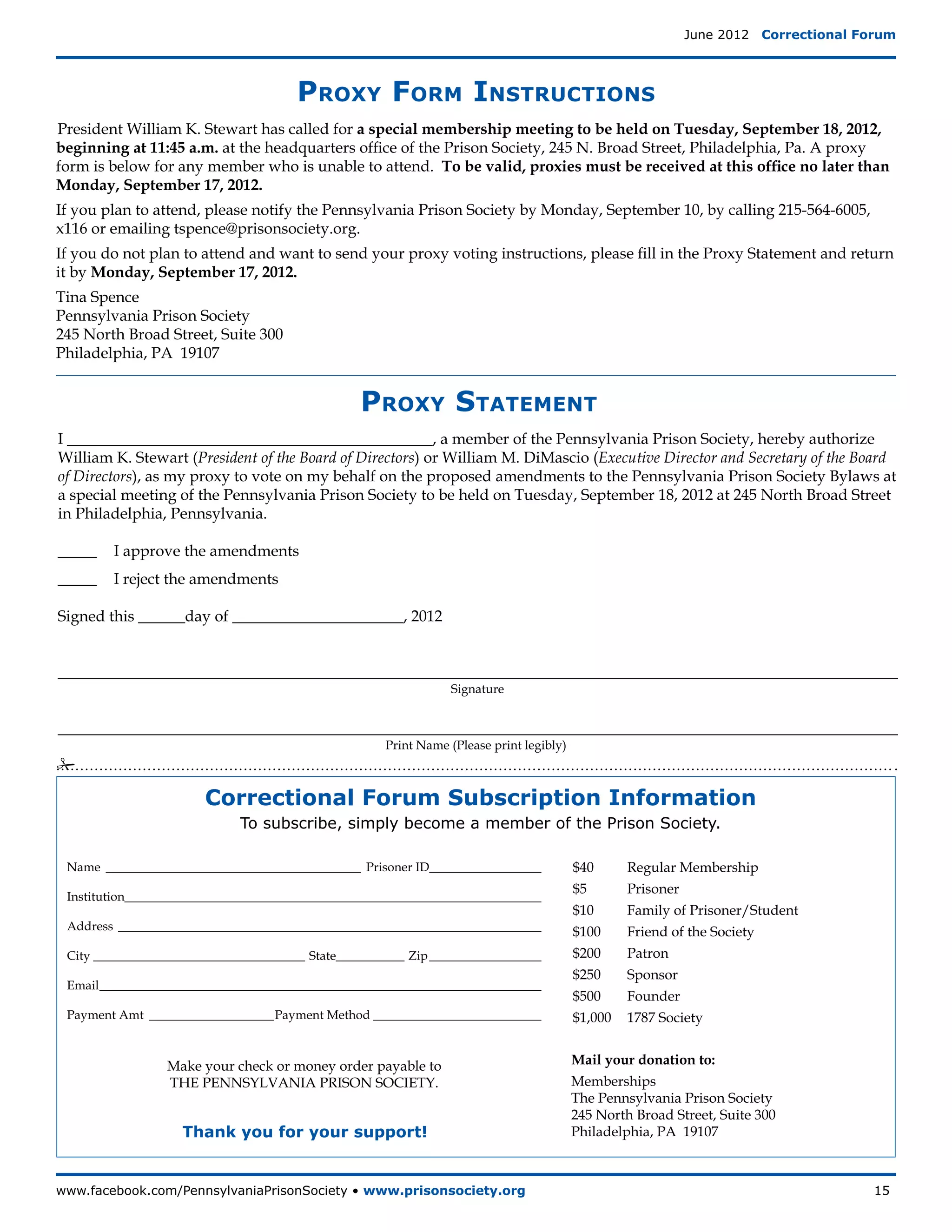 June 2012  Correctional Forum




                                       Proxy Form Instructions
President William K. Stewart has called for a special membership meeting to be held on Tuesday, September 18, 2012,
beginning at 11:45 a.m. at the headquarters office of the Prison Society, 245 N. Broad Street, Philadelphia, Pa. A proxy
form is below for any member who is unable to attend. To be valid, proxies must be received at this office no later than
Monday, September 17, 2012.
If you plan to attend, please notify the Pennsylvania Prison Society by Monday, September 10, by calling 215-564-6005,
x116 or emailing tspence@prisonsociety.org.
If you do not plan to attend and want to send your proxy voting instructions, please fill in the Proxy Statement and return
it by Monday, September 17, 2012.
Tina Spence
Pennsylvania Prison Society
245 North Broad Street, Suite 300
Philadelphia, PA 19107


                                                 Proxy Statement
I _______________________________________________, a member of the Pennsylvania Prison Society, hereby authorize
William K. Stewart (President of the Board of Directors) or William M. DiMascio (Executive Director and Secretary of the Board
of Directors), as my proxy to vote on my behalf on the proposed amendments to the Pennsylvania Prison Society Bylaws at
a special meeting of the Pennsylvania Prison Society to be held on Tuesday, September 18, 2012 at 245 North Broad Street
in Philadelphia, Pennsylvania.

_____	 I approve the amendments
_____	 I reject the amendments

Signed this ______day of ______________________, 2012


____________________________________________________________________________________________________________
                                                                 Signature


____________________________________________________________________________________________________________
                                                      Print Name (Please print legibly)
#

                       Correctional Forum Subscription Information
                             To subscribe, simply become a member of the Prison Society.

 Name__________________________________________ Prisoner ID__________________             $40 	    Regular Membership
                                                                                          $5   	   Prisoner
 Institution___________________________________________________________________
                                                                                          $10 	    Family of Prisoner/Student
 Address_____________________________________________________________________             $100 	   Friend of the Society
 City___________________________________ State___________ Zip___________________          $200 	   Patron
                                                                                          $250 	   Sponsor
 Email________________________________________________________________________
                                                                                          $500 	   Founder
 Payment Amt_____________________Payment Method____________________________               $1,000 	 1787 Society


                 Make your check or money order payable to                                Mail your donation to:
                 The Pennsylvania Prison Society.                                         Memberships
                                                                                          The Pennsylvania Prison Society
                                                                                          245 North Broad Street, Suite 300
                    Thank you for your support!                                           Philadelphia, PA 19107



www.facebook.com/PennsylvaniaPrisonSociety • www.prisonsociety.org	15
 