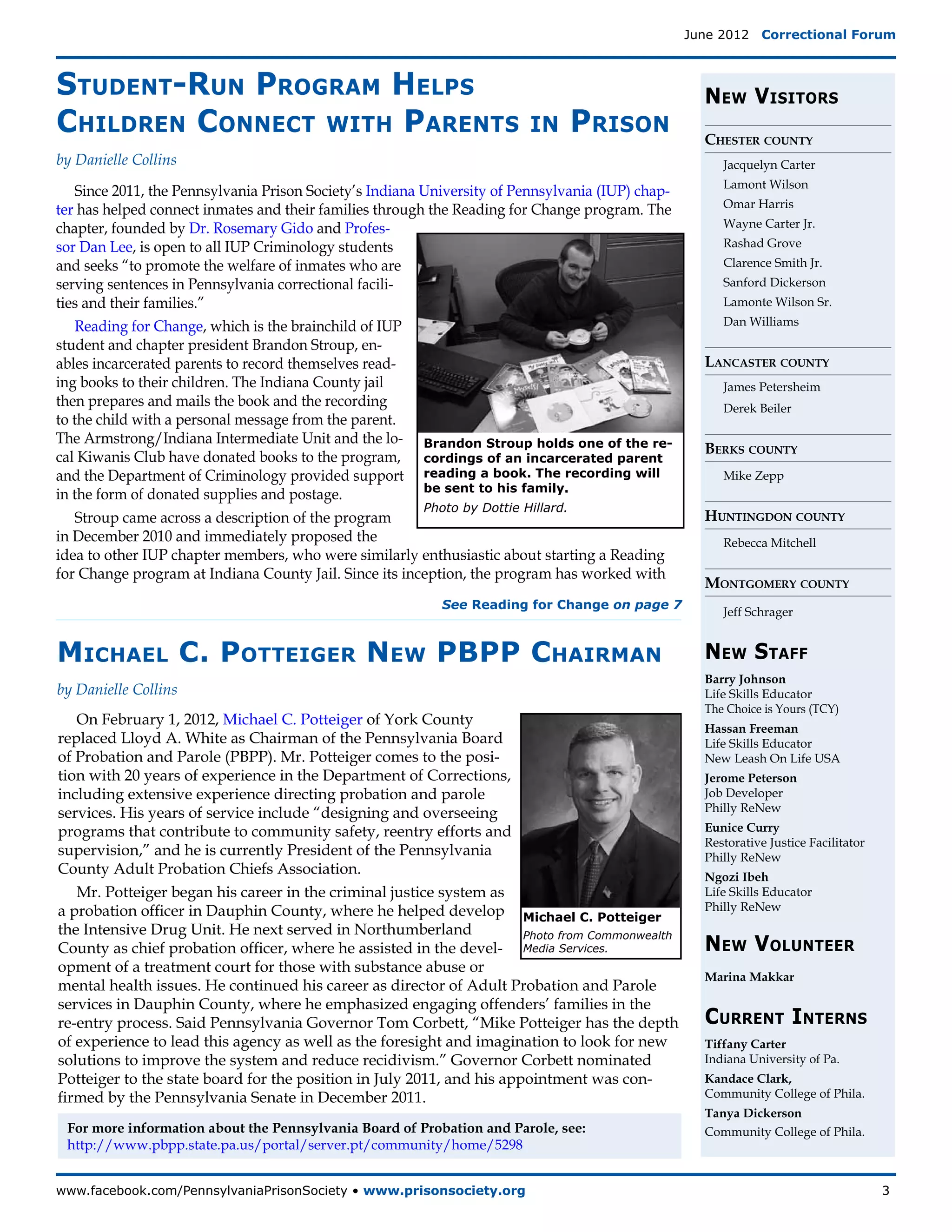 June 2012  Correctional Forum



Student-Run Program Helps                                                                            New Visitors
Children Connect with Parents                                            in    Prison                Chester county
by Danielle Collins                                                                                     Jacquelyn Carter
                                                                                                        Lamont Wilson
    Since 2011, the Pennsylvania Prison Society’s Indiana University of Pennsylvania (IUP) chap-
                                                                                                        Omar Harris
ter has helped connect inmates and their families through the Reading for Change program. The
chapter, founded by Dr. Rosemary Gido and Profes-                                                       Wayne Carter Jr.
sor Dan Lee, is open to all IUP Criminology students                                                    Rashad Grove
and seeks “to promote the welfare of inmates who are                                                    Clarence Smith Jr.
serving sentences in Pennsylvania correctional facili-                                                  Sanford Dickerson
ties and their families.”                                                                               Lamonte Wilson Sr.

    Reading for Change, which is the brainchild of IUP                                                  Dan Williams
student and chapter president Brandon Stroup, en-
ables incarcerated parents to record themselves read-                                                Lancaster county
ing books to their children. The Indiana County jail                                                    James Petersheim
then prepares and mails the book and the recording                                                      Derek Beiler
to the child with a personal message from the parent.
The Armstrong/Indiana Intermediate Unit and the lo- Brandon Stroup holds one of the re-
                                                                                                     Berks county
cal Kiwanis Club have donated books to the program, cordings of an incarcerated parent
and the Department of Criminology provided support reading a book. The recording will                   Mike Zepp
                                                          be sent to his family.
in the form of donated supplies and postage.
                                                          Photo by Dottie Hillard.
    Stroup came across a description of the program                                                  Huntingdon county
in December 2010 and immediately proposed the                                                           Rebecca Mitchell
idea to other IUP chapter members, who were similarly enthusiastic about starting a Reading
for Change program at Indiana County Jail. Since its inception, the program has worked with
                                                                                                     Montgomery county
                                                            See Reading for Change on page 7
                                                                                                        Jeff Schrager


Michael C. Potteiger New PBPP Chairman                                                               New Staff
                                                                                                     Barry Johnson
by Danielle Collins                                                                                  Life Skills Educator
                                                                                                     The Choice is Yours (TCY)
   On February 1, 2012, Michael C. Potteiger of York County
                                                                                                     Hassan Freeman
replaced Lloyd A. White as Chairman of the Pennsylvania Board                                        Life Skills Educator
of Probation and Parole (PBPP). Mr. Potteiger comes to the posi-                                     New Leash On Life USA
tion with 20 years of experience in the Department of Corrections,                                   Jerome Peterson
including extensive experience directing probation and parole                                        Job Developer
services. His years of service include “designing and overseeing                                     Philly ReNew
programs that contribute to community safety, reentry efforts and                                    Eunice Curry
                                                                                                     Restorative Justice Facilitator
supervision,” and he is currently President of the Pennsylvania                                      Philly ReNew
County Adult Probation Chiefs Association.                                                           Ngozi Ibeh
   Mr. Potteiger began his career in the criminal justice system as                                  Life Skills Educator
a probation officer in Dauphin County, where he helped develop Michael C. Potteiger                  Philly ReNew
the Intensive Drug Unit. He next served in Northumberland
                                                                                                     New Volunteer
                                                                       Photo from Commonwealth
County as chief probation officer, where he assisted in the devel- Media Services.
opment of a treatment court for those with substance abuse or
                                                                                                     Marina Makkar
mental health issues. He continued his career as director of Adult Probation and Parole
services in Dauphin County, where he emphasized engaging offenders’ families in the
re-entry process. Said Pennsylvania Governor Tom Corbett, “Mike Potteiger has the depth              Current Interns
of experience to lead this agency as well as the foresight and imagination to look for new           Tiffany Carter
solutions to improve the system and reduce recidivism.” Governor Corbett nominated                   Indiana University of Pa.
Potteiger to the state board for the position in July 2011, and his appointment was con-             Kandace Clark,
firmed by the Pennsylvania Senate in December 2011.                                                  Community College of Phila.
                                                                                                     Tanya Dickerson
 For more information about the Pennsylvania Board of Probation and Parole, see:                     Community College of Phila.
 http://www.pbpp.state.pa.us/portal/server.pt/community/home/5298


www.facebook.com/PennsylvaniaPrisonSociety • www.prisonsociety.org	3
 