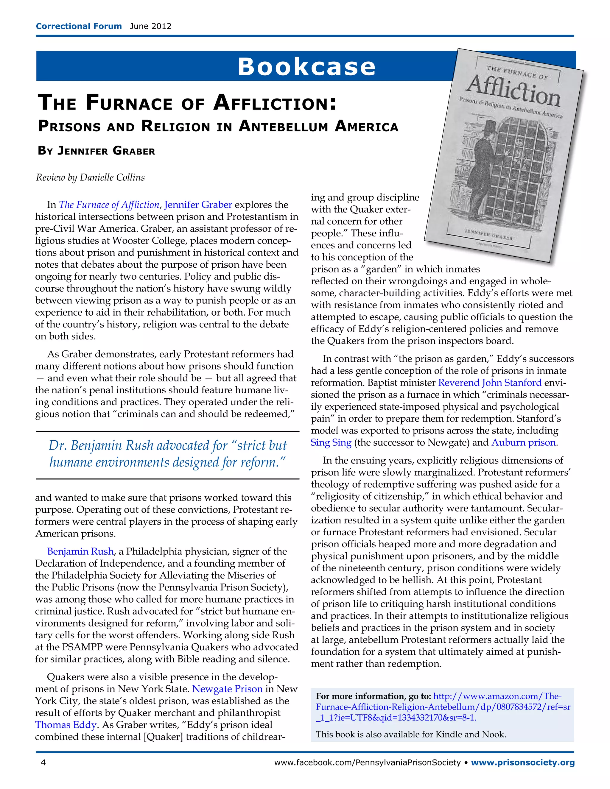 Correctional Forum  June 2012




                                              Bookcase
The Furnace                      of      Affliction:
Prisons         and      Religion        in    Antebellum America
By Jennifer Graber

Review by Danielle Collins

                                                                ing and group discipline
   In The Furnace of Affliction, Jennifer Graber explores the   with the Quaker exter-
historical intersections between prison and Protestantism in    nal concern for other
pre-Civil War America. Graber, an assistant professor of re-    people.” These influ-
ligious studies at Wooster College, places modern concep-       ences and concerns led
tions about prison and punishment in historical context and     to his conception of the
notes that debates about the purpose of prison have been        prison as a “garden” in which inmates
ongoing for nearly two centuries. Policy and public dis-        reflected on their wrongdoings and engaged in whole-
course throughout the nation’s history have swung wildly        some, character-building activities. Eddy’s efforts were met
between viewing prison as a way to punish people or as an       with resistance from inmates who consistently rioted and
experience to aid in their rehabilitation, or both. For much    attempted to escape, causing public officials to question the
of the country’s history, religion was central to the debate    efficacy of Eddy’s religion-centered policies and remove
on both sides.                                                  the Quakers from the prison inspectors board.
   As Graber demonstrates, early Protestant reformers had          In contrast with “the prison as garden,” Eddy’s successors
many different notions about how prisons should function        had a less gentle conception of the role of prisons in inmate
— and even what their role should be — but all agreed that      reformation. Baptist minister Reverend John Stanford envi-
the nation’s penal institutions should feature humane liv-      sioned the prison as a furnace in which “criminals necessar-
ing conditions and practices. They operated under the reli-     ily experienced state-imposed physical and psychological
gious notion that “criminals can and should be redeemed,”       pain” in order to prepare them for redemption. Stanford’s
                                                                model was exported to prisons across the state, including
   Dr. Benjamin Rush advocated for “strict but                  Sing Sing (the successor to Newgate) and Auburn prison.

   humane environments designed for reform.”                       In the ensuing years, explicitly religious dimensions of
                                                                prison life were slowly marginalized. Protestant reformers’
                                                                theology of redemptive suffering was pushed aside for a
and wanted to make sure that prisons worked toward this         “religiosity of citizenship,” in which ethical behavior and
purpose. Operating out of these convictions, Protestant re-     obedience to secular authority were tantamount. Secular-
formers were central players in the process of shaping early    ization resulted in a system quite unlike either the garden
American prisons.                                               or furnace Protestant reformers had envisioned. Secular
                                                                prison officials heaped more and more degradation and
   Benjamin Rush, a Philadelphia physician, signer of the       physical punishment upon prisoners, and by the middle
Declaration of Independence, and a founding member of           of the nineteenth century, prison conditions were widely
the Philadelphia Society for Alleviating the Miseries of        acknowledged to be hellish. At this point, Protestant
the Public Prisons (now the Pennsylvania Prison Society),       reformers shifted from attempts to influence the direction
was among those who called for more humane practices in         of prison life to critiquing harsh institutional conditions
criminal justice. Rush advocated for “strict but humane en-     and practices. In their attempts to institutionalize religious
vironments designed for reform,” involving labor and soli-      beliefs and practices in the prison system and in society
tary cells for the worst offenders. Working along side Rush     at large, antebellum Protestant reformers actually laid the
at the PSAMPP were Pennsylvania Quakers who advocated           foundation for a system that ultimately aimed at punish-
for similar practices, along with Bible reading and silence.    ment rather than redemption.
   Quakers were also a visible presence in the develop-
ment of prisons in New York State. Newgate Prison in New
                                                                 For more information, go to: http://www.amazon.com/The-
York City, the state’s oldest prison, was established as the
                                                                 Furnace-Affliction-Religion-Antebellum/dp/0807834572/ref=sr
result of efforts by Quaker merchant and philanthropist          _1_1?ie=UTF8&qid=1334332170&sr=8-1.
Thomas Eddy. As Graber writes, “Eddy’s prison ideal
combined these internal [Quaker] traditions of childrear-        This book is also available for Kindle and Nook.


 4	                                                    www.facebook.com/PennsylvaniaPrisonSociety • www.prisonsociety.org
 