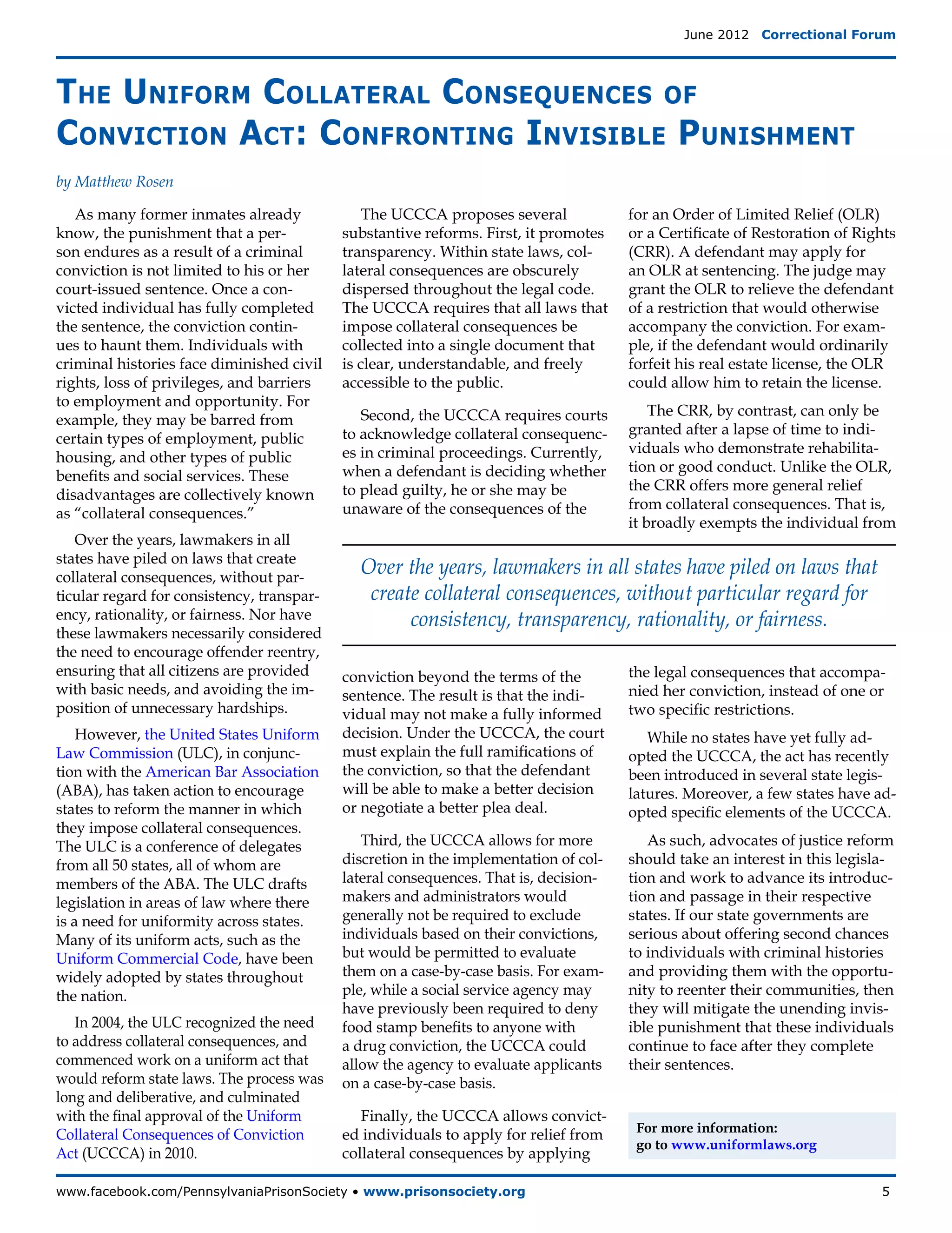 June 2012  Correctional Forum




The Uniform Collateral Consequences of
Conviction Act: Confronting Invisible Punishment
by Matthew Rosen

   As many former inmates already               The UCCCA proposes several             for an Order of Limited Relief (OLR)
know, the punishment that a per-            substantive reforms. First, it promotes    or a Certificate of Restoration of Rights
son endures as a result of a criminal       transparency. Within state laws, col-      (CRR). A defendant may apply for
conviction is not limited to his or her     lateral consequences are obscurely         an OLR at sentencing. The judge may
court-issued sentence. Once a con-          dispersed throughout the legal code.       grant the OLR to relieve the defendant
victed individual has fully completed       The UCCCA requires that all laws that      of a restriction that would otherwise
the sentence, the conviction contin-        impose collateral consequences be          accompany the conviction. For exam-
ues to haunt them. Individuals with         collected into a single document that      ple, if the defendant would ordinarily
criminal histories face diminished civil    is clear, understandable, and freely       forfeit his real estate license, the OLR
rights, loss of privileges, and barriers    accessible to the public.                  could allow him to retain the license.
to employment and opportunity. For
                                               Second, the UCCCA requires courts           The CRR, by contrast, can only be
example, they may be barred from
                                            to acknowledge collateral consequenc-      granted after a lapse of time to indi-
certain types of employment, public
                                            es in criminal proceedings. Currently,     viduals who demonstrate rehabilita-
housing, and other types of public
                                            when a defendant is deciding whether       tion or good conduct. Unlike the OLR,
benefits and social services. These
                                            to plead guilty, he or she may be          the CRR offers more general relief
disadvantages are collectively known
                                            unaware of the consequences of the         from collateral consequences. That is,
as “collateral consequences.”
                                                                                       it broadly exempts the individual from
   Over the years, lawmakers in all
states have piled on laws that create
collateral consequences, without par-
                                              Over the years, lawmakers in all states have piled on laws that
ticular regard for consistency, transpar-      create collateral consequences, without particular regard for
ency, rationality, or fairness. Nor have            consistency, transparency, rationality, or fairness.
these lawmakers necessarily considered
the need to encourage offender reentry,
ensuring that all citizens are provided     conviction beyond the terms of the         the legal consequences that accompa-
with basic needs, and avoiding the im-      sentence. The result is that the indi-     nied her conviction, instead of one or
position of unnecessary hardships.          vidual may not make a fully informed       two specific restrictions.
    However, the United States Uniform      decision. Under the UCCCA, the court          While no states have yet fully ad-
Law Commission (ULC), in conjunc-           must explain the full ramifications of     opted the UCCCA, the act has recently
tion with the American Bar Association      the conviction, so that the defendant      been introduced in several state legis-
(ABA), has taken action to encourage        will be able to make a better decision     latures. Moreover, a few states have ad-
states to reform the manner in which        or negotiate a better plea deal.           opted specific elements of the UCCCA.
they impose collateral consequences.
The ULC is a conference of delegates           Third, the UCCCA allows for more           As such, advocates of justice reform
from all 50 states, all of whom are         discretion in the implementation of col-   should take an interest in this legisla-
members of the ABA. The ULC drafts          lateral consequences. That is, decision-   tion and work to advance its introduc-
legislation in areas of law where there     makers and administrators would            tion and passage in their respective
is a need for uniformity across states.     generally not be required to exclude       states. If our state governments are
Many of its uniform acts, such as the       individuals based on their convictions,    serious about offering second chances
Uniform Commercial Code, have been          but would be permitted to evaluate         to individuals with criminal histories
widely adopted by states throughout         them on a case-by-case basis. For exam-    and providing them with the opportu-
the nation.                                 ple, while a social service agency may     nity to reenter their communities, then
                                            have previously been required to deny      they will mitigate the unending invis-
   In 2004, the ULC recognized the need     food stamp benefits to anyone with         ible punishment that these individuals
to address collateral consequences, and     a drug conviction, the UCCCA could         continue to face after they complete
commenced work on a uniform act that        allow the agency to evaluate applicants    their sentences.
would reform state laws. The process was    on a case-by-case basis.
long and deliberative, and culminated
with the final approval of the Uniform         Finally, the UCCCA allows convict-
                                                                                        For more information:
Collateral Consequences of Conviction       ed individuals to apply for relief from
                                                                                        go to www.uniformlaws.org
Act (UCCCA) in 2010.                        collateral consequences by applying

www.facebook.com/PennsylvaniaPrisonSociety • www.prisonsociety.org	5
 