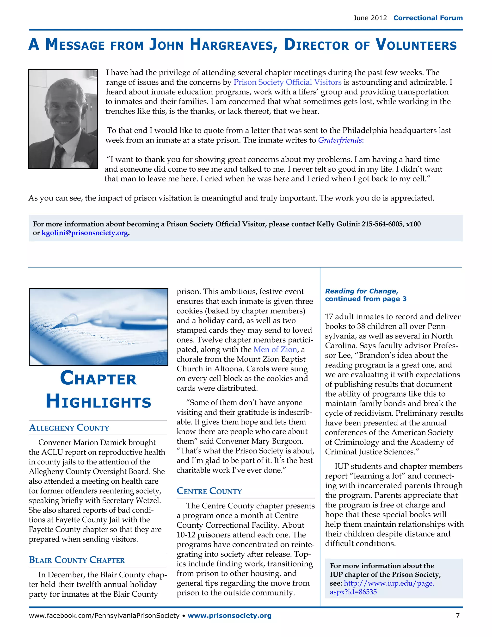 June 2012  Correctional Forum



A Message               from        John Hargreaves, Director                                      of    Volunteers
                       I have had the privilege of attending several chapter meetings during the past few weeks. The
                       range of issues and the concerns by Prison Society Official Visitors is astounding and admirable. I
                       heard about inmate education programs, work with a lifers’ group and providing transportation
                       to inmates and their families. I am concerned that what sometimes gets lost, while working in the
                       trenches like this, is the thanks, or lack thereof, that we hear.

                       To that end I would like to quote from a letter that was sent to the Philadelphia headquarters last
                       week from an inmate at a state prison. The inmate writes to Graterfriends:

                       “I want to thank you for showing great concerns about my problems. I am having a hard time
                      and someone did come to see me and talked to me. I never felt so good in my life. I didn’t want
                      that man to leave me here. I cried when he was here and I cried when I got back to my cell.”

As you can see, the impact of prison visitation is meaningful and truly important. The work you do is appreciated.


 For more information about becoming a Prison Society Official Visitor, please contact Kelly Golini: 215-564-6005, x100
 or kgolini@prisonsociety.org.




                                            prison. This ambitious, festive event          Reading for Change,
                                            ensures that each inmate is given three        continued from page 3
                                            cookies (baked by chapter members)
                                            and a holiday card, as well as two             17 adult inmates to record and deliver
                                            stamped cards they may send to loved           books to 38 children all over Penn-
                                            ones. Twelve chapter members partici-          sylvania, as well as several in North
                                            pated, along with the Men of Zion, a           Carolina. Says faculty advisor Profes-
                                            chorale from the Mount Zion Baptist            sor Lee, “Brandon’s idea about the
                                            Church in Altoona. Carols were sung            reading program is a great one, and

     Chapter                                on every cell block as the cookies and
                                            cards were distributed.
                                                                                           we are evaluating it with expectations
                                                                                           of publishing results that document

    Highlights
                                                                                           the ability of programs like this to
                                               “Some of them don’t have anyone             maintain family bonds and break the
                                            visiting and their gratitude is indescrib-     cycle of recidivism. Preliminary results
                                            able. It gives them hope and lets them         have been presented at the annual
Allegheny County                            know there are people who care about           conferences of the American Society
   Convener Marion Damick brought           them” said Convener Mary Burgoon.              of Criminology and the Academy of
the ACLU report on reproductive health      “That’s what the Prison Society is about,      Criminal Justice Sciences.”
in county jails to the attention of the     and I’m glad to be part of it. It’s the best
                                            charitable work I’ve ever done.”                  IUP students and chapter members
Allegheny County Oversight Board. She
                                                                                           report “learning a lot” and connect-
also attended a meeting on health care
                                                                                           ing with incarcerated parents through
for former offenders reentering society,    Centre County                                  the program. Parents appreciate that
speaking briefly with Secretary Wetzel.
                                               The Centre County chapter presents          the program is free of charge and
She also shared reports of bad condi-
                                            a program once a month at Centre               hope that these special books will
tions at Fayette County Jail with the
                                            County Correctional Facility. About            help them maintain relationships with
Fayette County chapter so that they are
                                            10-12 prisoners attend each one. The           their children despite distance and
prepared when sending visitors.
                                            programs have concentrated on reinte-          difficult conditions. 
                                            grating into society after release. Top-
Blair County Chapter                        ics include finding work, transitioning         For more information about the
   In December, the Blair County chap-      from prison to other housing, and               IUP chapter of the Prison Society,
ter held their twelfth annual holiday       general tips regarding the move from            see: http://www.iup.edu/page.
party for inmates at the Blair County       prison to the outside community.                aspx?id=86535


www.facebook.com/PennsylvaniaPrisonSociety • www.prisonsociety.org	7
 