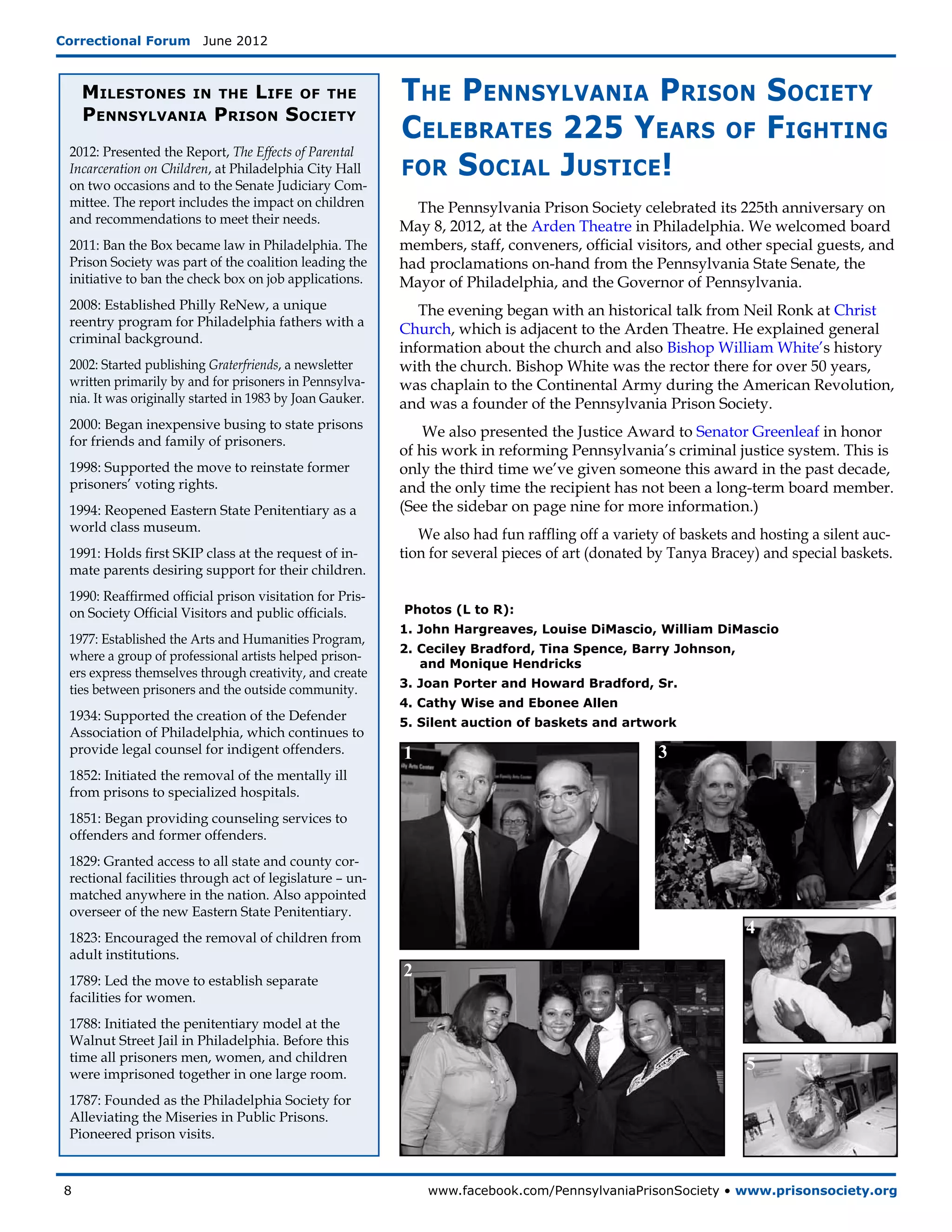 Correctional Forum  June 2012



      Milestones in the Life of the                       The Pennsylvania Prison Society
      Pennsylvania Prison Society
                                                          Celebrates 225 Years of Fighting
 2012: Presented the Report, The Effects of Parental
 Incarceration on Children, at Philadelphia City Hall     for Social Justice!
 on two occasions and to the Senate Judiciary Com-
 mittee. The report includes the impact on children         The Pennsylvania Prison Society celebrated its 225th anniversary on
 and recommendations to meet their needs.
                                                          May 8, 2012, at the Arden Theatre in Philadelphia. We welcomed board
 2011: Ban the Box became law in Philadelphia. The        members, staff, conveners, official visitors, and other special guests, and
 Prison Society was part of the coalition leading the     had proclamations on-hand from the Pennsylvania State Senate, the
 initiative to ban the check box on job applications.     Mayor of Philadelphia, and the Governor of Pennsylvania.
 2008: Established Philly ReNew, a unique                    The evening began with an historical talk from Neil Ronk at Christ
 reentry program for Philadelphia fathers with a
                                                          Church, which is adjacent to the Arden Theatre. He explained general
 criminal background.
                                                          information about the church and also Bishop William White’s history
 2002: Started publishing Graterfriends, a newsletter     with the church. Bishop White was the rector there for over 50 years,
 written primarily by and for prisoners in Pennsylva-     was chaplain to the Continental Army during the American Revolution,
 nia. It was originally started in 1983 by Joan Gauker.   and was a founder of the Pennsylvania Prison Society.
 2000: Began inexpensive busing to state prisons
                                                              We also presented the Justice Award to Senator Greenleaf in honor
 for friends and family of prisoners.
                                                          of his work in reforming Pennsylvania’s criminal justice system. This is
 1998: Supported the move to reinstate former             only the third time we’ve given someone this award in the past decade,
 prisoners’ voting rights.                                and the only time the recipient has not been a long-term board member.
 1994: Reopened Eastern State Penitentiary as a           (See the sidebar on page nine for more information.)
 world class museum.
                                                             We also had fun raffling off a variety of baskets and hosting a silent auc-
 1991: Holds first SKIP class at the request of in-       tion for several pieces of art (donated by Tanya Bracey) and special baskets.
 mate parents desiring support for their children.
 1990: Reaffirmed official prison visitation for Pris-
 on Society Official Visitors and public officials.       Photos (L to R):
                                                          1. John Hargreaves, Louise DiMascio, William DiMascio
 1977: Established the Arts and Humanities Program,
                                                          2. Ceciley Bradford, Tina Spence, Barry Johnson,
 where a group of professional artists helped prison-
                                                             and Monique Hendricks
 ers express themselves through creativity, and create
                                                          3. Joan Porter and Howard Bradford, Sr.
 ties between prisoners and the outside community.
                                                          4. Cathy Wise and Ebonee Allen
 1934: Supported the creation of the Defender             5. Silent auction of baskets and artwork
 Association of Philadelphia, which continues to
 provide legal counsel for indigent offenders.            1                                       3
 1852: Initiated the removal of the mentally ill
 from prisons to specialized hospitals.
 1851: Began providing counseling services to
 offenders and former offenders.
 1829: Granted access to all state and county cor-
 rectional facilities through act of legislature – un-
 matched anywhere in the nation. Also appointed
 overseer of the new Eastern State Penitentiary.
 1823: Encouraged the removal of children from
                                                                                                                4
 adult institutions.
 1789: Led the move to establish separate
                                                          2
 facilities for women.
 1788: Initiated the penitentiary model at the
 Walnut Street Jail in Philadelphia. Before this
 time all prisoners men, women, and children
 were imprisoned together in one large room.
                                                                                                                5
 1787: Founded as the Philadelphia Society for
 Alleviating the Miseries in Public Prisons.
 Pioneered prison visits.



 8	                                                           www.facebook.com/PennsylvaniaPrisonSociety • www.prisonsociety.org
 