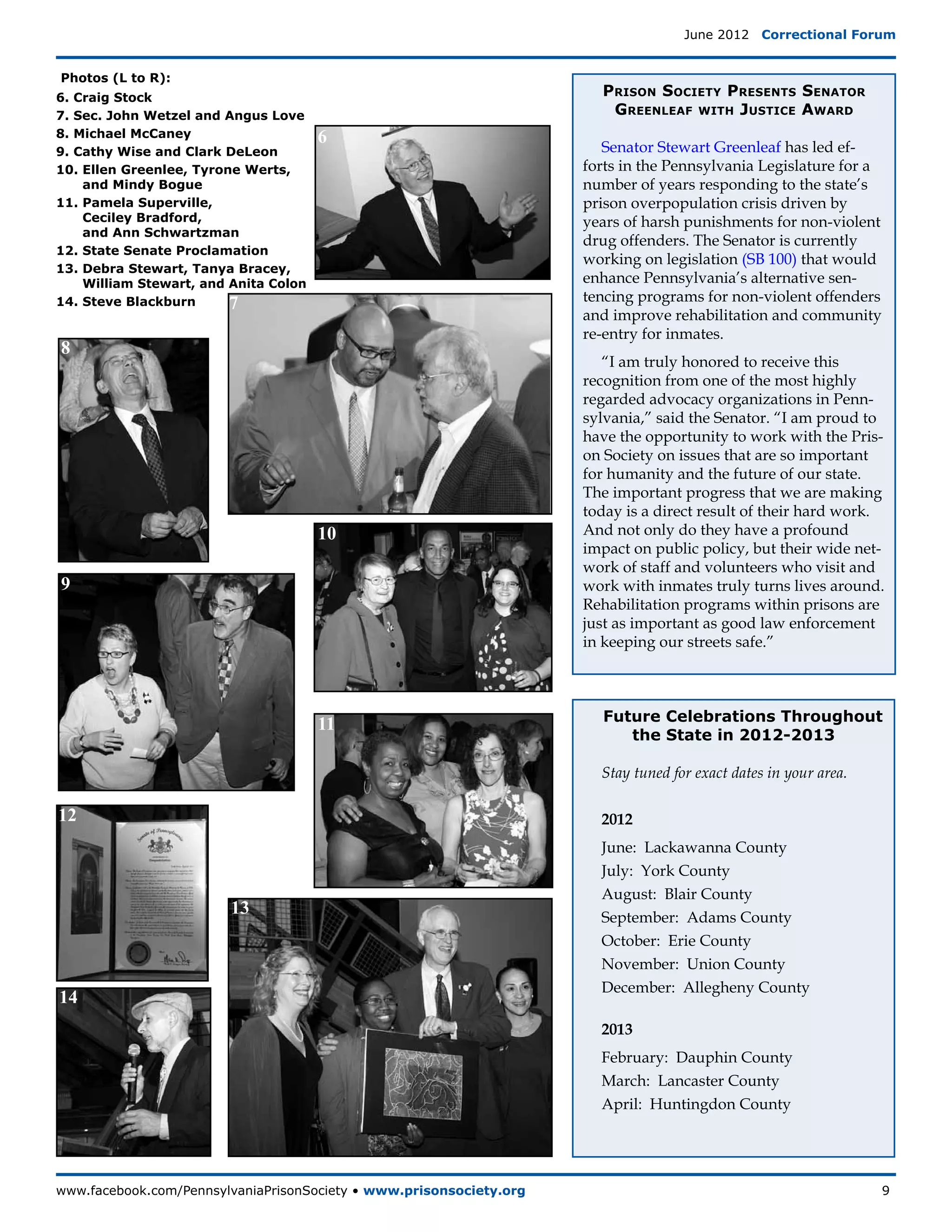 June 2012  Correctional Forum


Photos (L to R):
6. Craig Stock                                Prison Society Presents Senator
7. Sec. John Wetzel and Angus Love             Greenleaf with Justice Award
8. Michael McCaney                     6
9. Cathy Wise and Clark DeLeon                 Senator Stewart Greenleaf has led ef-
10. Ellen Greenlee, Tyrone Werts,           forts in the Pennsylvania Legislature for a
    and Mindy Bogue                         number of years responding to the state’s
11. Pamela Superville,                      prison overpopulation crisis driven by
    Ceciley Bradford,                       years of harsh punishments for non-violent
    and Ann Schwartzman
                                            drug offenders. The Senator is currently
12. State Senate Proclamation
                                            working on legislation (SB 100) that would
13. Debra Stewart, Tanya Bracey,
    William Stewart, and Anita Colon        enhance Pennsylvania’s alternative sen-
14. Steve Blackburn      7                  tencing programs for non-violent offenders
                                            and improve rehabilitation and community
                                            re-entry for inmates.
8
                                               “I am truly honored to receive this
                                            recognition from one of the most highly
                                            regarded advocacy organizations in Penn-
                                            sylvania,” said the Senator. “I am proud to
                                            have the opportunity to work with the Pris-
                                            on Society on issues that are so important
                                            for humanity and the future of our state.
                                            The important progress that we are making
                                            today is a direct result of their hard work.
                                       10   And not only do they have a profound
                                            impact on public policy, but their wide net-
                                            work of staff and volunteers who visit and
9                                           work with inmates truly turns lives around.
                                            Rehabilitation programs within prisons are
                                            just as important as good law enforcement
                                            in keeping our streets safe.”



                                              Future Celebrations Throughout
                                       11
                                                 the State in 2012-2013

                                              Stay tuned for exact dates in your area.

12                                            2012
                                              June: Lackawanna County
                                              July: York County
                                              August: Blair County
                         13                   September: Adams County
                                              October: Erie County
                                              November: Union County
                                              December: Allegheny County
14
                                              2013
                                              February: Dauphin County
                                              March: Lancaster County
                                              April: Huntingdon County




www.facebook.com/PennsylvaniaPrisonSociety • www.prisonsociety.org	9
 