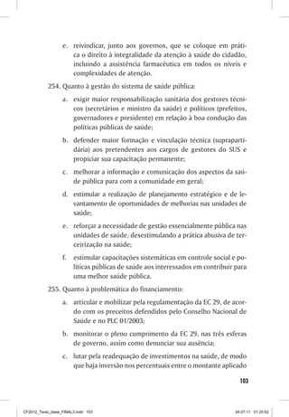 e. reivindicar, junto aos governos, que se coloque em práti-
                     ca o direito à integralidade da atenção à saúde do cidadão,
                     incluindo a assistência farmacêutica em todos os níveis e
                     complexidades de atenção.
           254. Quanto à gestão do sistema de saúde pública:
                  a. exigir maior responsabilização sanitária dos gestores técni-
                     cos (secretários e ministro da saúde) e políticos (prefeitos,
                     governadores e presidente) em relação à boa condução das
                     políticas públicas de saúde;
                  b. defender maior formação e vinculação técnica (supraparti-
                     dária) aos pretendentes aos cargos de gestores do SUS e
                     propiciar sua capacitação permanente;
                  c. melhorar a informação e comunicação dos aspectos da saú-
                     de pública para com a comunidade em geral;
                  d. estimular a realização de planejamento estratégico e de le-
                     vantamento de oportunidades de melhorias nas unidades de
                     saúde;
                  e. reforçar a necessidade de gestão essencialmente pública nas
                     unidades de saúde, desestimulando a prática abusiva de ter-
                     ceirização na saúde;
                  f.   estimular capacitações sistemáticas em controle social e po-
                       líticas públicas de saúde aos interessados em contribuir para
                       uma melhor saúde pública.
           255. Quanto à problemática do financiamento:
                  a. articular e mobilizar pela regulamentação da EC 29, de acor-
                     do com os preceitos defendidos pelo Conselho Nacional de
                     Saúde e no PLC 01/2003;
                  b. monitorar o pleno cumprimento da EC 29, nas três esferas
                     de governo, assim como denunciar sua ausência;
                  c. lutar pela readequação de investimentos na saúde, de modo
                     que haja inversão nos percentuais entre o montante aplicado

                                                                                  103



CF2012_Texto_base_FINAL3.indd 103                                               04.07.11 01:25:52
 