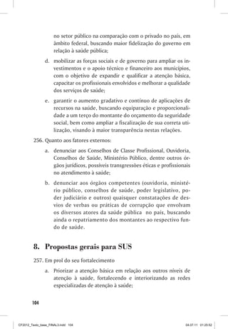 no setor público na comparação com o privado no país, em
                     âmbito federal, buscando maior fidelização do governo em
                     relação à saúde pública;
                d. mobilizar as forças sociais e de governo para ampliar os in-
                   vestimentos e o apoio técnico e financeiro aos municípios,
                   com o objetivo de expandir e qualificar a atenção básica,
                   capacitar os profissionais envolvidos e melhorar a qualidade
                   dos serviços de saúde;
                e. garantir o aumento gradativo e contínuo de aplicações de
                   recursos na saúde, buscando equiparação e proporcionali-
                   dade a um terço do montante do orçamento da seguridade
                   social, bem como ampliar a fiscalização de sua correta uti-
                   lização, visando à maior transparência nestas relações.
         256. Quanto aos fatores externos:
                a. denunciar aos Conselhos de Classe Profissional, Ouvidoria,
                   Conselhos de Saúde, Ministério Público, dentre outros ór-
                   gãos jurídicos, possíveis transgressões éticas e profissionais
                   no atendimento à saúde;
                b. denunciar aos órgãos competentes (ouvidoria, ministé-
                   rio público, conselhos de saúde, poder legislativo, po-
                   der judiciário e outros) quaisquer constatações de des-
                   vios de verbas ou práticas de corrupção que envolvam
                   os diversos atores da saúde pública no país, buscando
                   ainda o repatriamento dos montantes ao respectivo fun-
                   do de saúde.


         8. Propostas gerais para SUS
         257. Em prol do seu fortalecimento
                a. Priorizar a atenção básica em relação aos outros níveis de
                   atenção à saúde, fortalecendo e interiorizando as redes
                   especializadas de atenção à saúde;


        104



CF2012_Texto_base_FINAL3.indd 104                                             04.07.11 01:25:52
 