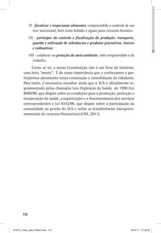 VI - fiscalizar e inspecionar alimentos, compreendido o controle de seu
                 teor nutricional, bem como bebidas e águas para consumo humano;
              VII - participar do controle e fiscalização da produção, transporte,
                 guarda e utilização de substâncias e produtos psicoativos, tóxicos
                 e radioativos;
              VIII - colaborar na proteção do meio ambiente, nele compreendido o do
                 trabalho.
               Como se vê, a nossa Constituição não é um livro de histórias,
         uma letra “morta”. É de suma importância que a conheçamos e par-
         ticipemos ativamente nessa construção e consolidação da cidadania.
         Para tanto, é necessário ressaltar ainda que o SUS é oficialmente re-
         gulamentado pelas chamadas Leis Orgânicas da Saúde de 1990 (Lei
         8080/90, que dispõe sobre as condições para a promoção, proteção e
         recuperação da saúde, a organização e o funcionamento dos serviços
         correspondentes e Lei 8142/90, que dispõe sobre a participação da
         comunidade na gestão do SUS e sobre as transferências intergover-
         namentais de recursos financeiros) (CNS, 2011).




        112



CF2012_Texto_base_FINAL3.indd 112                                                 04.07.11 01:25:52
 