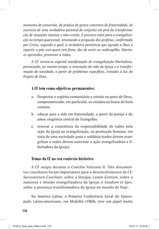 momento de conversão, de prática de gestos concretos de fraternidade, de
         exercício de uma verdadeira pastoral de conjunto em prol da transforma-
         ção de situações injustas e não-cristãs. É precioso meio para a evangeliza-
         ção no tempo quaresmal, retomando a pregação dos profetas, confirmada
         por Cristo, segundo a qual, a verdadeira penitência que agrada a Deus é
         repartir o pão com quem tem fome, dar de vestir ao maltrapilho, libertar
         os oprimidos, promover a todos.
              A CF tornou-se especial manifestação de evangelização libertadora,
         provocando, ao mesmo tempo, a renovação da vida da Igreja e a transfor-
         mação da sociedade, a partir de problemas específicos, tratados à luz do
         Projeto de Deus.


                A CF tem como objetivos permanentes:
                a. Despertar o espírito comunitário e cristão no povo de Deus,
                   comprometendo, em particular, os cristãos na busca do bem
                   comum;
                b. educar para a vida em fraternidade, a partir da justiça e do
                   amor, exigência central do Evangelho;
                c. renovar a consciência da responsabilidade de todos pela
                   ação da Igreja na evangelização, na promoção humana, em
                   vista de uma sociedade justa e solidária (todos devem evan-
                   gelizar e todos devem sustentar a ação evangelizadora e li-
                   bertadora da Igreja).


                Temas da CF no seu contexto histórico
              A CF surgiu durante o Concílio Vaticano II. Três documen-
         tos conciliares foram importantes para o desenvolvimento da CF:
         Sacrosanctum Concilium, sobre a liturgia; Lumen Gentium, sobre a
         natureza e missão evangelizadora da Igreja; e Gaudium et Spes,
         sobre a presença transformadora da Igreja no mundo de hoje.

             Na América Latina, a Primeira Conferência Geral do Episco-
         pado Latino-americano, em Medellín (1968), teve um papel muito

        116



CF2012_Texto_base_FINAL3.indd 116                                                04.07.11 01:25:52
 