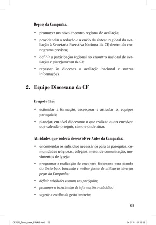 Depois da Campanha:
                  •	 promover um novo encontro regional de avaliação;
                  •	 providenciar a redação e o envio da síntese regional da ava-
                     liação à Secretaria Executiva Nacional da CF, dentro do cro-
                     nograma previsto;
                  •	 definir a participação regional no encontro nacional de ava-
                     liação e planejamento da CF;
                  •	 repassar às dioceses a avaliação nacional e outras
                     informações.


           2. Equipe Diocesana da CF

                  Compete-lhe:
                  •	 estimular a formação, assessorar e articular as equipes
                     paroquiais;
                  •	 planejar, em nível diocesano: o que realizar, quem envolver,
                     que calendário seguir, como e onde atuar.


                  Atividades que poderá desenvolver Antes da Campanha:
                  •	 encomendar os subsídios necessários para as paróquias, co-
                     munidades religiosas, colégios, meios de comunicação, mo-
                     vimentos de Igreja;
                  •	 programar a realização de encontro diocesano para estudo
                     do Texto-base, buscando a melhor forma de utilizar as diversas
                     peças da Campanha;
                  •	 definir atividades comuns nas paróquias;
                  •	 promover o intercâmbio de informações e subsídios;
                  •	 sugerir a escolha do gesto concreto;

                                                                                 123



CF2012_Texto_base_FINAL3.indd 123                                              04.07.11 01:25:53
 