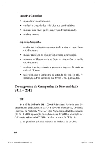 Durante a Campanha:
                •	 intensificar sua divulgação;
                •	 conferir a chegada dos subsídios aos destinatários;
                •	 motivar sucessivos gestos concretos de fraternidade;
                •	 realizar a coleta.


                Depois da Campanha:
                •	 avaliar sua realização, encaminhando a síntese à coordena-
                   ção diocesana;
                •	 marcar presença no encontro diocesano de avaliação;
                •	 repassar às lideranças da paróquia as conclusões da avalia-
                   ção diocesana;
                •	 realizar o gesto concreto e garantir o repasse da parte da
                   coleta à diocese;
                •	 fazer com que a Campanha se estenda por todo o ano, re-
                   passando outros subsídios que forem sendo publicados.


         Cronograma da Campanha da Fraternidade
         2011 – 2012

                2011
              14 e 15 de Junho de 2011: CONSEP: Encontro Nacional com Co-
         ordenadores (as) Regionais da CF, Bispos da Presidência, Comissão
         Episcopal de Pastoral e Assessores (as) Nacionais da CNBB para avalia-
         ção da CF 2009; aprovação dos subsídios da CF 2010, elaboração das
         Orientações Gerais da CF 2010, escolha do tema da CF 2011.
                07 de julho: lançamento nacional do material da CF 2012.



        126



CF2012_Texto_base_FINAL3.indd 126                                            04.07.11 01:25:53
 